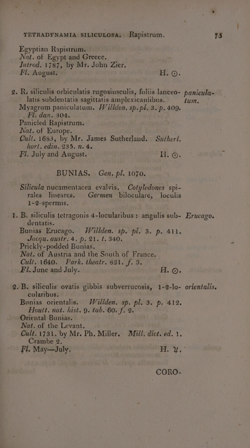 teal Feyptian Rapistrum. Nat. of Egypt and Greece, Introd. 1787, by Mr. John es His rile He ©). latis subdentatis sagittatis amplexicaulibus. Fil. dan. 304. Panicled Rapistrum. Nat. of Europe. Cult. 1683, by Mr. James Sutherland. Suiheri. hort. edin. 235. 1. 4. Fl. July and August. H. ©. BUNIAS. Gen. pi. 1070. rales lineares. Germen biloculare, loculis 1-2-spermis. dentatis. Bunias Erucago. Willden. sp. pi. 3. p. 411. Jacqu. ausir. 4. p. 21. t. 340. Prickly-podded Bunias. Nat. of Austria and the South of France. Cult. 1640. Park. theatr. 321. f. 3. Fl. June and July. H. ©. cularibus. Bunias orientalis. Wallden. sp. pl. 3. p. 412. Houtt. nat. hist. 9. tab. 60. f. 2. Nat. of the Levant. Cult. 1731, by Mr. Ph. Miller. idl, dict. ed. 1. Cramhe 2 panicula- tum, Erucago. orientalis. CORO-
