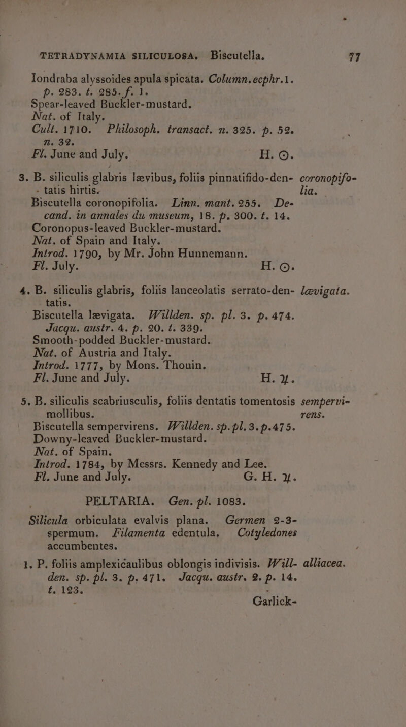 Tondraba alyssoides apula spicata. Column. ecphr.1. p. 283. t. 285. f. 1. Spear-leaved Buckler-mustard. Nat. of Italy. | Cult.1710. Philosoph. transact. n. 325. p. 52 1. 32. Fl, June and July. TEL: Ox 3. B. siliculis glabris levibus, foliis pinnatifido-den- - tatis hirtis. Biscutella coronopifolia. Linn. mant.255. De- cand. in annales du museum, 18. p. 300. t. 14. Coronopus-leaved Buckler-mustard. Nat. of Spain and Italy. Introd. 1790, by Mr. John Hunnemann. Fi. July. H.©. 4. B. siliculis glabris, foliis lanceolatis serrato-den- tatis. Biscutella levigata. Willden. sp. pl. 3. p. 474. Jucqu. austr. 4. p. 20. t. 339. Smooth-podded Buckler- mustard. Nat. of Austria and Italy. Introd. 1777, by Mons. Thouin. Fl, June and July. Boy. 5. B. siliculis scabriusculis, foliis dentatis tomentosis mollibus. Biscutella sempervirens. Willden. sp. pl.3.p.475. Downy-leaved Buckler-mustard. Nat. of Spain. Introd. 1784, by Messrs. Kennedy and Lee. Fl. June and ile: cw the PELTARIA. Gen. pl. 1083. Silicula orbiculata evalvis plana. Germen 2-3- spermum. Jilamenta edentula. Cotyledones accumbentes. 1. P. foliis amplexicaulibus oblongis indivisis. W7ll- den. sp. pl. 3. p. 471. Jacqu. austr. 2. p. 14. t. 123. . - Garlick- lia. sempervi~ Tens. alliacea.