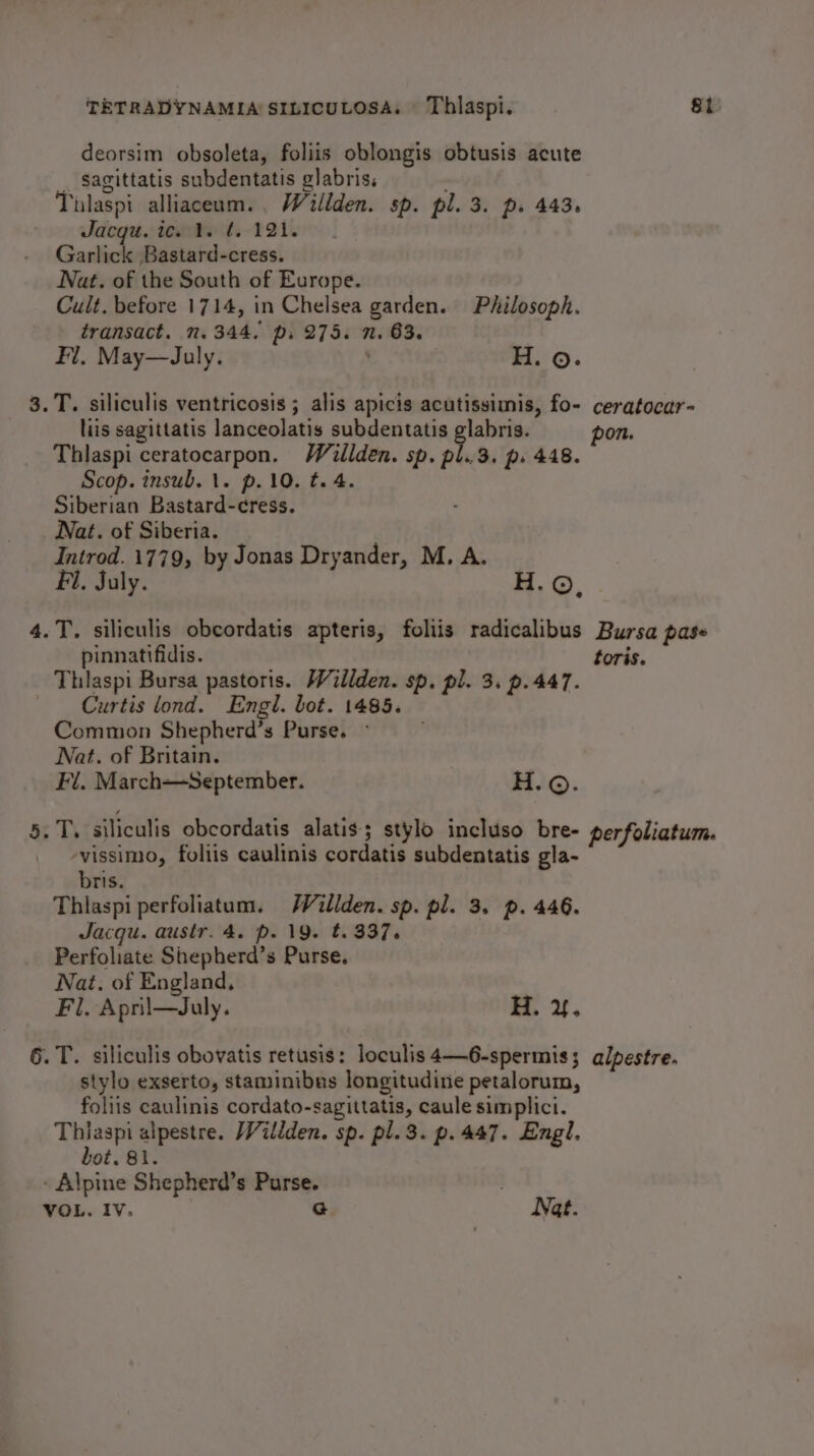 deorsim obsoleta, foliis oblongis obtusis acute __ S$agittatis subdentatis glabris. Tilaspi alliaceum., Willden. sp. pl. 3. p. 443. Jacqu. ic. 1. ¢. 121. Garlick Bastard-cress. Nat. of the South of Europe. Cult. before 1714, in Chelsea garden. Philosoph. transact. n. 344. p. 275. n. 63. . H. ©. Fl. May—July. 3.T. siliculis ventricosis ; alis apicis acutissimis, fo- ceratocar- liis sagittatis lanceolatis subdentatis glabris. pon. Thlaspi ceratocarpon. Walden. sp. pl..3. p. 448. Scop. insub. 1. p.10. t. 4. Siberian Bastard-cress. Nat. of Siberia. Introd. 1779, by Jonas Dryander, M. A. Fl. July. H. ©, .T. siliculis obcordatis apteris, foliis radicalibus Bursa pase pinnatifidis. toris. Thlaspi Bursa pastoris. Willden. sp. pl. 3. p.447. Curtis ond. Engl. bot. 1485. Common Shepherd’s Purse. © Nat. of Britain. Fl. March—September. Ho. . T. siliculis obcordatis alatis; stylo incluso bre- perfoliatum. vissimo, foliis caulinis cordatis subdentatis gla- bris. Thlaspi perfoliatum. WVillden. sp. pl. 3. p. 446. Jacqu. austr. 4. p. 19. t. 337. Perfoliate Shepherd’s Purse. Nat. of England, Fl. Apni—July. H. 4. 6. T. siliculis obovatis retusis: loculis 4—6-spermis ; alpestre. stylo exserto, staminibus longitudine petalorum, foliis caulinis cordato-sagittatis, caule simplici. Thiaspi alpestre. Villden. sp. pl.3. p.447. Engl. bot. 81. - Alpine Shepherd’s Purse. | VOL. Iv. G Nat.