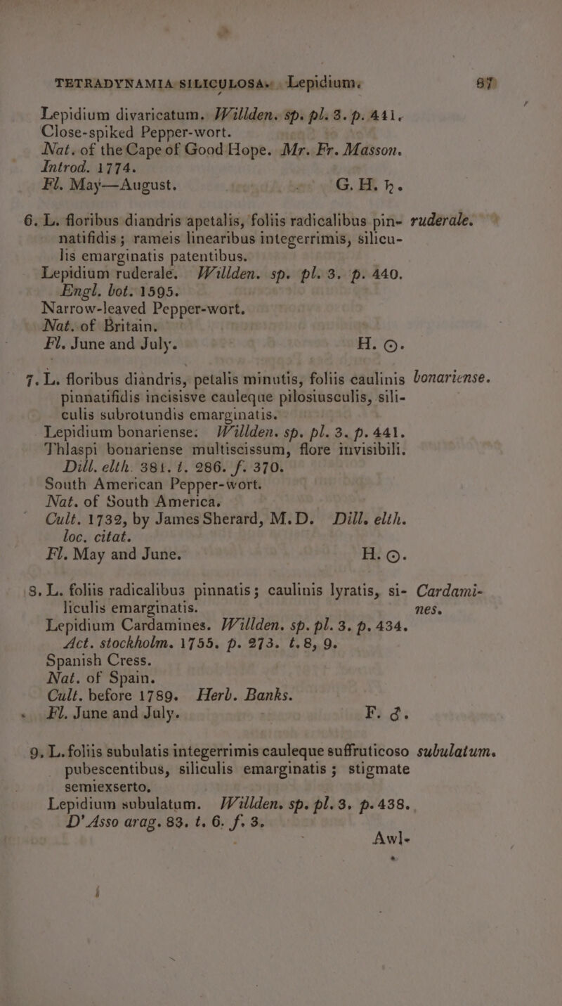 Lepidium divaricatum. Wallden. sp. pl. 3. p. Ati. Close-spiked Pepper-wort. Nat. of the Cape of Good Hope. Mr. Fr. Masson. Introd. 1774. Fl. May—August. ' G. H.h. 6. L. floribus diandris apetalis, foliis radicalibus pin- ruderale. natifidis ; rameis linearibus integerrimis, silicu- lis emarginatis patentibus. Lepidium ruderale. Wallden. sp. pl. 3. p. 440. Engl. bot. 1595. Narrow-leaved Pepper-wort. Nat. of Britain. Fl. June and July. H. ©. 7. L, floribus diandris, petalis minutis, foliis eaulinis Lonartense. pinnatifidis incisisve cauleque pilosiusculis, sili- culis subrotundis emarginatis. -Lepidium bonariense: Wallden. sp. pl. 3. p. 441. Thlaspi bonariense multiscissum, flore invisibill. Dill. elth. 381. 1. 286. f. 370. South American Pepper-wort. Nat. of South America. Cult. 1732, by James Sherard, M.D. Dill. elih. loc. citat. Fl, May and June. H.©. 8, L. foliis radicalibus pinnatis; caulinis lyratis, si- Cardami- liculis emarginatis. Nes. Lepidium Cardamines. Willden. sp. pl. 3. p. 434. Act. stockholm. 1755. p. 273. t.8, 9. Spanish Cress. Nat. of Spain. Cult. before 1789. Herb. Banks. « Fl. June and July. Fi.di 9. L. foliis subulatis integerrimis cauleque suffruticoso subulatum. pubescentibus, siliculis emarginatis ; stigmate semiexserto, Lepidium subulatum. Wilden. sp. pl.3. p. 438. D’ Asso arag. 83. t. 6. J Be Awl-