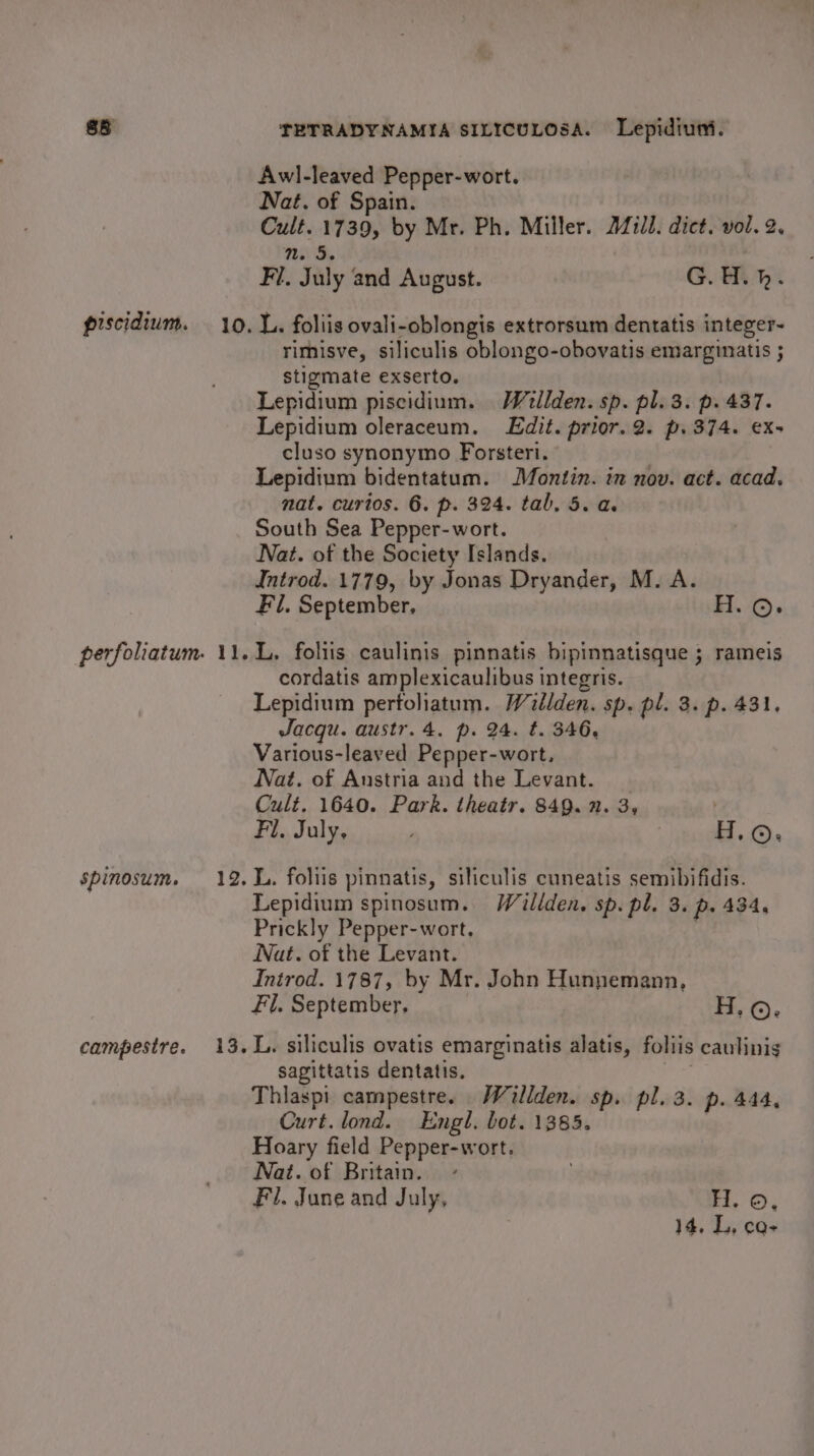 spinosum. campestre. TETRADYNAMIA SILICULOSA. Lepidiuni. Awl-leaved Pepper-wort. Nat. of Spain. Cult. 1739, by Mr. Ph. Miller. 212d. dict. vol. 2. n. 5 nid Fi. July and August. G. H.h. rimisve, siliculis oblongo-obovatis emarginatis ; stigmate exserto. Lepidium piscidium. Wellden. sp. pl. 3. p. 437. Lepidium oleraceum. Edit. prior. 2. p. 374. ex- cluso synonymo Forsteri. Lepidium bidentatum. Montin. in nov. act. acad. nat. curios. 6. p. 324. tab, 5. a. South Sea Pepper-wort. Nat. of the Society Islands. Introd. 1779, by Jonas Dryander, M. A. Fl. September, H.©. L. foliis caulinis pinnatis bipinnatisque ; rameis cordatis amplexicaulibus integris. Lepidium perfoliatum. Willden. sp. pl. 3. p. 431. Jacqu. austr.4. p. 24. t. 346, Various-leaved Pepper-wort, Nat. of Austria and the Levant. Cult. 1640. Park. theatr. 849. 2. 3, Fil. July, ; or L. foliis pinnatis, siliculis cuneatis semibifidis. Lepidium spinosum. Willden. sp. pl. 3. p. 434, Prickly Pepper-wort, | Nat. of the Levant. Introd. 1787, by Mr. John Hunnemann, Fl. September, H.o. L. siliculis ovatis emarginatis alatis, foliis caulinis sagittatis dentatis. | Thliasp! campestre. Wiallden. sp. pl. 3. p. 444, Curt. lond. Engl. bot. 1385. Hoary field Pepper-wort. Nat. of Britain. Fil. June and July, H. ©, 14, L, CQ-