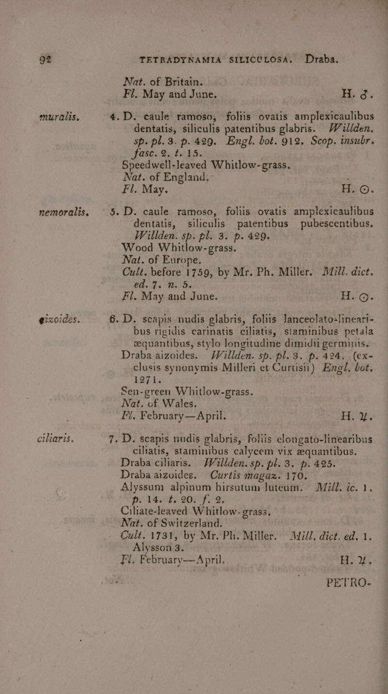 muralis. nemoralis. e2zoides. ciliaris, Nat. of Britain. | Fi. May and June. H. 3. dentatis, siliculis patentibus glabris. Wéaillden. sp. pl. 3. p. 429. Engl. bot. 912. Scop. insubr. fase. 2. te IS. Speedwell-leaved Whitlow- grass. Nat. of England. ; Fl. May. H. ©. dentatis, siliculis patentibus pubescentibus, Wiliden. sp. pl. 3. p. 429. Wood Whitlow- grass. Nat. of Europe. Cult. before 1759, by Mr. Ph. Miller. Dill. dict. C4 Th Be Be Fl. May and June. Hic. bus rigidis carinatis ciliatis, staminibus petala sequantibus, stylo longitudine dimidii germinis. Draba aizoides. Wéillden. sp. pl. 3. p. 424. (ex- clusis synonymis Milleri et Curtis) Engl. bot, L3ih. Sen-green Whitlow-grass. Nat. of Wales. F{, February —April. H. y, ciliatis, staminibus calycem vix zquantibus. Draba ciliaris. Walden. sp. pl. 3. p. 425. Draba aizuides. Curtis magaz. 170. Alyssum alpinum hirsutum luteum. Mill. ic. 1, Be VROE) BOM) 2 Ciliate-leaved Whitlow- grass, Nat. of Switzerland. Cult. 1731, by Mr. Ph. Miller. ill, dict. ed. 1. Alysson 3. Fl. Februarv—April. Tay Uh, PETRO-