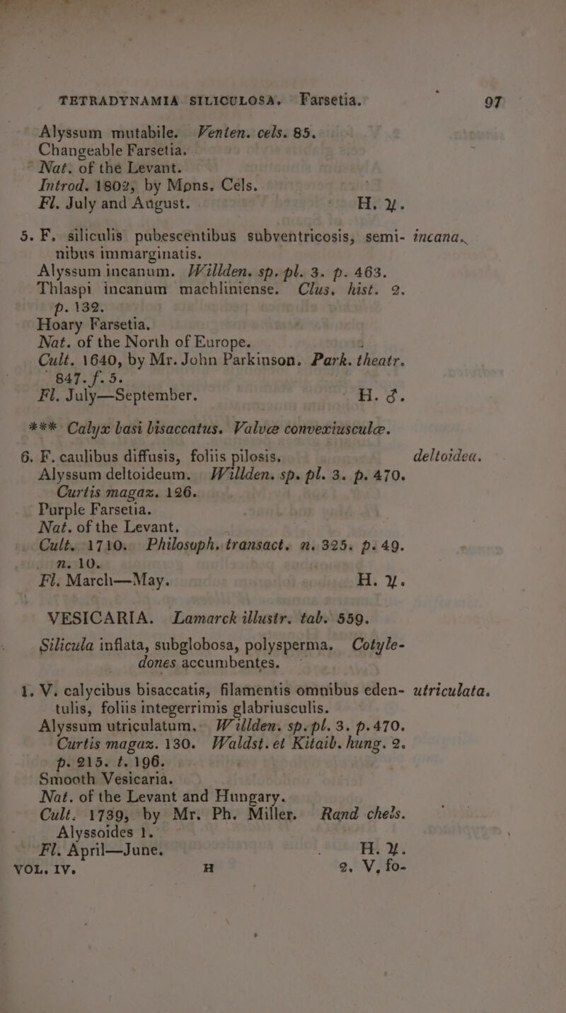 TETRADYNAMIA SILICULOSA. Farsetia. i OT Alyssum mutabile. Venten. cels. 85. Changeable Farsetia. * Nat. of the Levant. Introd. 1802, by Mons. Cels. Fl, July and August. UEC Y. 5. F. siliculis pubescentibus subventricosis, semi- icana. nibus immarginatis. Alyssum incanum. WVillden. sp, pl. 3. p. 463. Thlaspi incanum machliniense. Clus, hist. 2. p. 132. Hoary Farsetia. Nat. of the North of Europe. 9 y Sab by Mr. John Parkinson. Park. theatr. 7.f.5 Fl. Peele ek ar: hy 6 *** Calyx basi bisaccatus. Valve convexiuscule. 6. F. caulibus diffusis, foliis pilosis. deltordea. Alyssum deltoideam. Willden. sp. pl. 3. p. 470. Curtis magaz. 126. Purple Farsetia. Nat. of the Levant. seit ma Ta Philosoph, transact. 2.325. p. 49. _*#A, March—M ay. | H. y. VESICARIA. Lamarck illustr. tab. 559. Silicula inflata, subglobosa, polysperma. Cotyle- dones accumbentes. — 1, V. calycibus bisaccatis, filamentis omnibus eden- wériculata. tulis, foliis integerrimis glabriusculis. Alyssum utriculatum, Wallden. sp. pl. 3. p.470. Curtis magaz. 130. iki 5 et Kitaib. hung. 2. p. 215. t. 196, Smooth Vesicaria. Nat. of the Levant and Hungary. Cult. 1739, by Mr. Ph, Miller. Rand cheis. Alyssoides 1. Fl. April—June. . FE. &amp;.