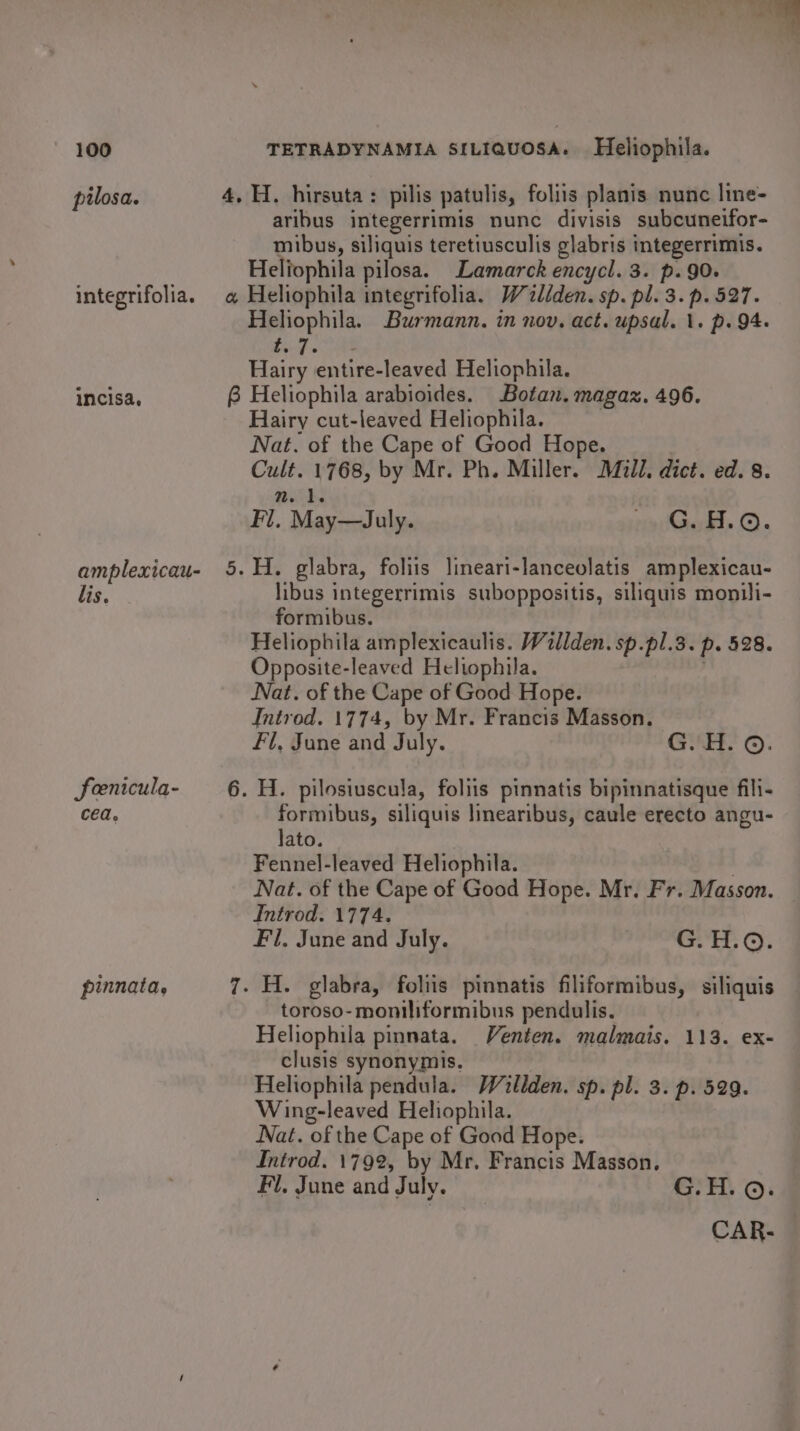 ae ot “% 100 TETRADYNAMIA SILIQUOSA. Heliophila. pilosa. 4, H. hirsuta: pilis patulis, foliis planis nunc line- aribus integerrimis nunc divisis subcuneifor- mibus, siliquis teretiusculis glabris integerrimis. Heliophila pilosa. Lamarck encycl. 3. p. 90. integrifolia. @ Heliophila integrifolia. Wtliden. sp. pl. 3. p. 527. Heliophila. Burmann. in nov. act. upsal. \. p. 94. ay Sree 3 Hairy entire-leaved Heliophila. incisa, 8 Heliophila arabioides. Botan. magaz. 496. Hairy cut-leaved Heliophila. Nat. of the Cape of Good Hope. Cult. 1768, by Mr. Ph. Miller. Mill. dict. ed. 8. n. 1. Fl, May—July. nocGek. ©. amplexicau- 5.H. glabra, foliis lineari-lanceolatis amplexicau- lis, libus integerrimis suboppositis, siliquis monili- formibus. Heliophila amplexicaulis. Wallden. sp.pl.3. p. 528. Opposite-leaved Heltophila. ; Nat. of the Cape of Good Hope. Introd. 1774, by Mr. Francis Masson. Fl, June and July. G.'H. ©. fenicula- 6. H. pilosiuscula, foliis pinnatis bipinnatisque fili- cea. formibus, siliquis linearibus, caule erecto angu- lato. Fennel-leaved Heliophila. Nat. of the Cape of Good Hope. Mr. Fr. Masson. Introd. 1774. Fil. June and July. ety Oe = FOR pinnata, 7. H. glabra, foliis pinnatis filiformibus, siliquis toroso-montliformibus pendulis. Heliophila pinnata. Venten. malmais. 113. ex- clusis synonymis. Heliophila pendula. Willden. sp. pl. 3. p. 529. Wing-leaved Heliophila. Nat. of the Cape of Good Hope. Introd. 1792, by Mr. Francis Masson, Fi. June and July. G.H. ©. CAR-