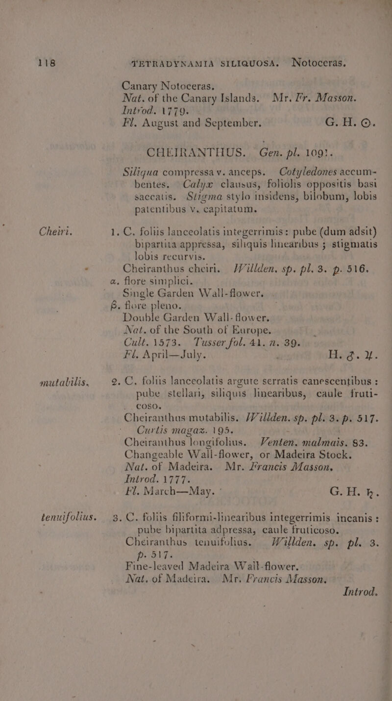 Cheiri. mutalilis, VETRADYNAMIA SILIQUOSA. Notoceras. Canary Notoceras. Nat. of the Canary Islands. Mr. lr. Masson. Introd. \779. Fi. August and September. Ct sEt... CHEIRANTHUS.. Gen. pl. 1091. Siliqua compressav. anceps. Cotyledones accum- bentes. Calyx clausus, foliolis oppositis bast saccatis. Sigma stylo insidens, bilobum, lobis patentibus Vv. capitatnm. bipartita appressa, siliquis hnearibus 3 stigmatis lobis recurvis. Cheiranthus cheiri. Willden, sp. pl. 3. p. 516. Single Garden Wall-flower. Double Garden Wall- flower. Nat. of the South of Europe. Cult. 1573. Tusser fol. 41. 1. 39. Fl. April—July. Bay...Y. pube stellari, siliquis linearibus, caule fruti- - COSO. Cheiranthus mutabilis. /Vcliden. sp. pl. 3. p. 517. Curlis magax. 195. Cheiranthus longifolius. Veatnan, malmais. 83. Changeable Wall- flower, or Madeira Stock. Nat. of Madeira. Mr. Francis Masson. Introd. 1777. Fl. March—May. ° GOH. pube bipartita adpressa, caule fruticoso. Cheiranthus tenuifohas. Willden. sp. pl. 3. p- 317. Fine-leaved Madeira Wall-flower. Nat. of Madeira. Mr. Francis Masson. Introd.