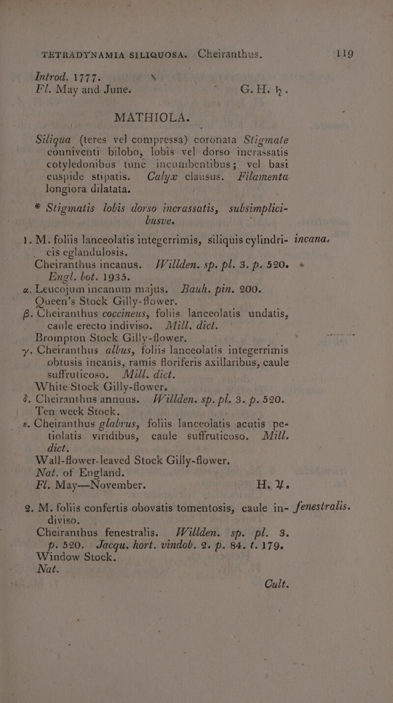 Introd. 1777. AX Fl, May and June. G.H.h. MATHIOLA. Sitiona (teres vel compressa) coronata Stigmate conniventi bilobo, lobis vel dorso incrassatis cotyledonibus tunc incumbentibus; vel bast cuspide stipatis. Calyx clausus. Filamenta longiora dilatata. * Stigmatis lobis dorso incrassatis, subsimplici- busve. 1. M. foliis lanceolatis integerrimis, siliquis cylindri- _ cis eglandulosis. Cheiranthus incanus. Wéatllden. sp. pl. 3. p. 520. Engl. bot. 1935. a. Leucojum incanum majus. Bauk. pin. 200. Queen’s Stock Gilly-flower. 6. Cheiranthus coccineus, foliis lanceolatis undatis, caule erecto indiviso. Mill. dict. Brompton Stock Gilly-flower. y: Cheiranthus adbus, foliis lanceolatis integerrimis obtusis incanis, ramis floriferis axillaribus, caule suffruticoso. Mill. dict. White Stock Gilly-flower. @, Cheiranthus annuus. Wéaillden. sp. pl. 3. p. 520. Ten week Stock. e. Cheiranthus glabrus, foliis lanceolatis acatis pe- tiolatis viridibus, caule suffruticoso. Mzll. dict. Wall-flower-leaved Stock Gilly-flower. Nat. of England. Fl, May—November. H. yf. incand. diviso. Cheiranthus fenestralis. Willden. sp. pl. 3. p. 520. Jacqu. hort. vindob. 2. p. 84. t. 179. Window Stock. Nat. Cult.