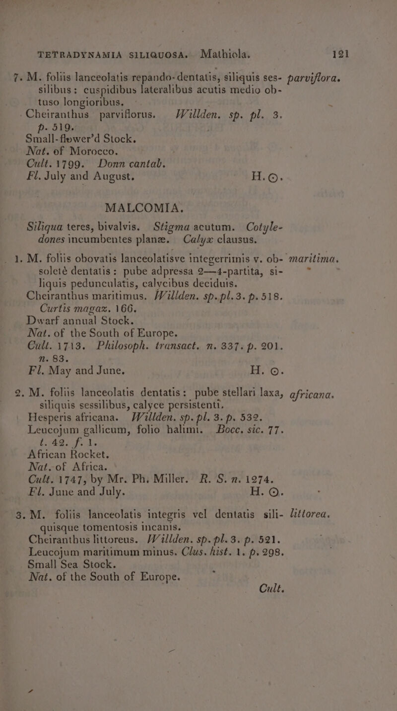bot tS silibus: cuspidibus lateralibus acutis medio ob- tuso longioribus. p. 519. Small-flewer’d Stock. Nat. of Morocco. Cult.1799. Donn cantab. Fi, July and August. H.©. MALCOMIA. Siliqua teres, bivalvis. Stigma acutum. Cotyle- dones incumbentes plane. Calyx clausus. soleté dentatis: pube adpressa 2—4-partita, si- liquis pedunculatis, calvcibus deciduis. Cheiranthus maritimus. Wallden. sp.pl.3. p. 518. Curtis magaz. 166. Dwarf annual Stock. Nat. of the South of Europe. Cult. 1713. Philosoph. transact. n. 337. p. 201. n. 83. Fi. May and June. 1: roe siliquis sessilibus, calyce persistent, Hesperis africana. Wallden. sp. pl. 3. p. 532. Leucojum gallicum, folio halimi. Bocce. sic. 77. OES mee African Rocket. Nat. of Africa. Cult. 1747, by Mr. Ph. Miller. R. S. 2. 1274. Fl. June and July. H. ©. quisque tomentosis incanis. Cheiranthus littoreus. Waillden. sp. pl.3. p. 521. Leucojum maritimum minus. Clus. hist. 1. p.298. Small Sea Stock. Nat. of the South of Europe. ; Cult. ‘maritima. africana. littorea.