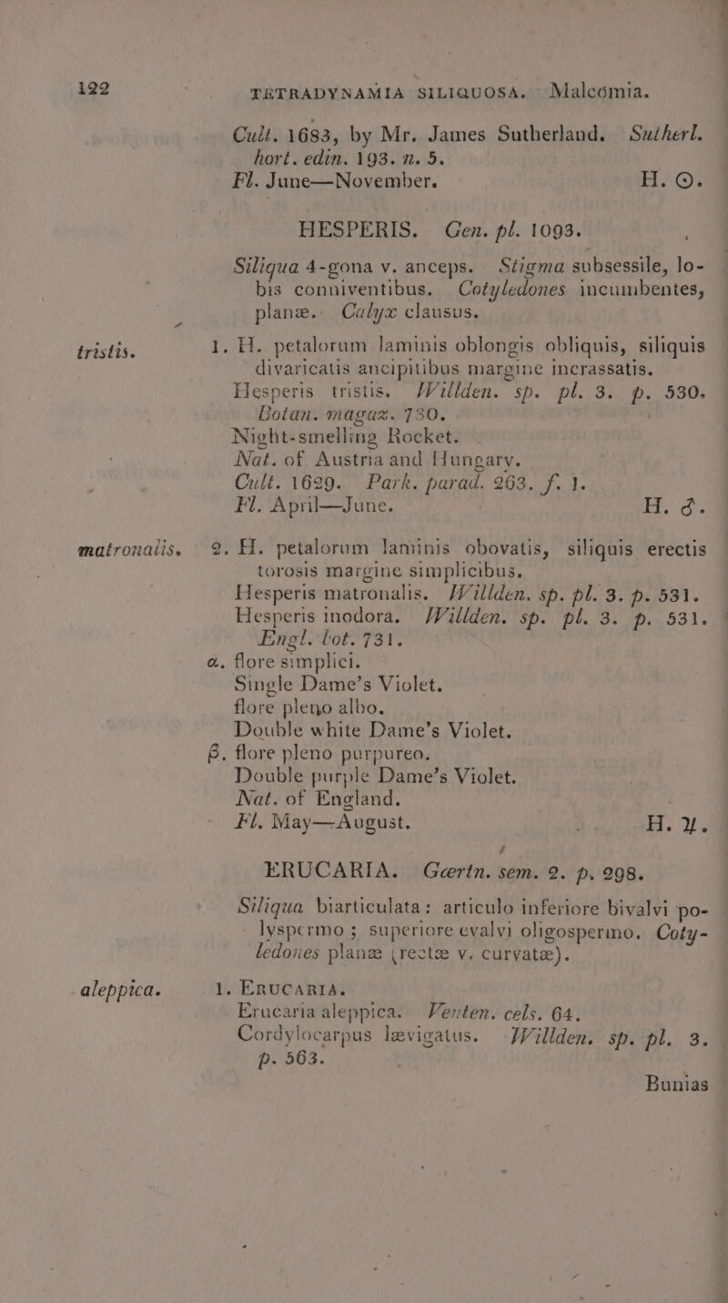 tristis. matronatis. aleppica. Cult. 1683, by Mr. James Sutherland. Sucherl. hori. edin. 193. 7. 5. HESPERIS. Gen. pl. 1093. Siligua 4-gona v. anceps. Stigma subsessile, lo- bis conniventibus. Cotyledones incumbentes, plane. Calyx clausus. divaricatis ancipitibus margine incrassatis. Hesperis tristis. /Wullden. sp. pl. 3. p. 530. Botan. magaz. 730. Night-smelling Rocket. Nat. of Austria and Hungary. Cult. 1629. Park. parad. 263. f. 1. Fl. April—June. | Py Oss Hi. petalorum laniinis obovatis, siliguis erectis torosis margine simplicibus, Hesperis matronalis. Willden. sp. pl. 3. p. 531. Hesperis inodora. Waillden. sp. pl. 3. p. 531. Engl. toto 73st e Single Dame’s Violet. flore pleno albo. Double white Dame’s Violet. Double purple Dame’s Violet. Nat. of England. : Fl, May—August. as Wh 7 ERUCARIA. Geertn. sem. 2. p. 298. Siliqgua biarticulata: articulo inferiore bivalvi po- lyspermo ; superiore evalvi oligospermo. Coty- ledones plane (rectse v. curvyate). ERUCARIA. Erucaria aleppica. Venten. cels. 64. Cordylocarpus levigatus. WWVillden. sp. pl. 3. p- 563. Bunias