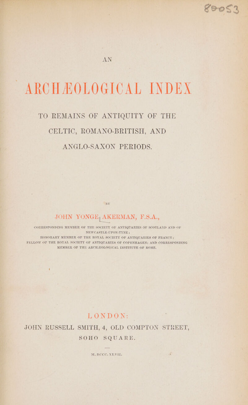 AN ARCH MOLOGICAL INDEX TO REMAINS OF ANTIQUITY OF THE CELTIC, ROMANO-BRITISH, AND ANGLO-SAXON PERIODS. BY JOHN YONGE, AKERMAN, BS.A,, CORRESPONDING MEMBER OF THE SOCIETY OF ANTIQUARIES OF SCOTLAND AND OF NEW CASTLE-UPON-TYNE ; HONORARY MEMBER OF THE ROYAL SOCIETY OF ANTIQUARIES OF FRANCE ; FELLOW OF THE ROYAL SOCIETY OF ANTIQUARIES OF COPENHAGEN; AND CORRESPONDING MEMBER OF THE ARCHAOLOGICAL INSTITUTE OF ROME. LONDON: | JOHN RUSSELL SMITH, 4, OLD COMPTON STREET, SOHO SQUARE. M.DCCC. XLVII.