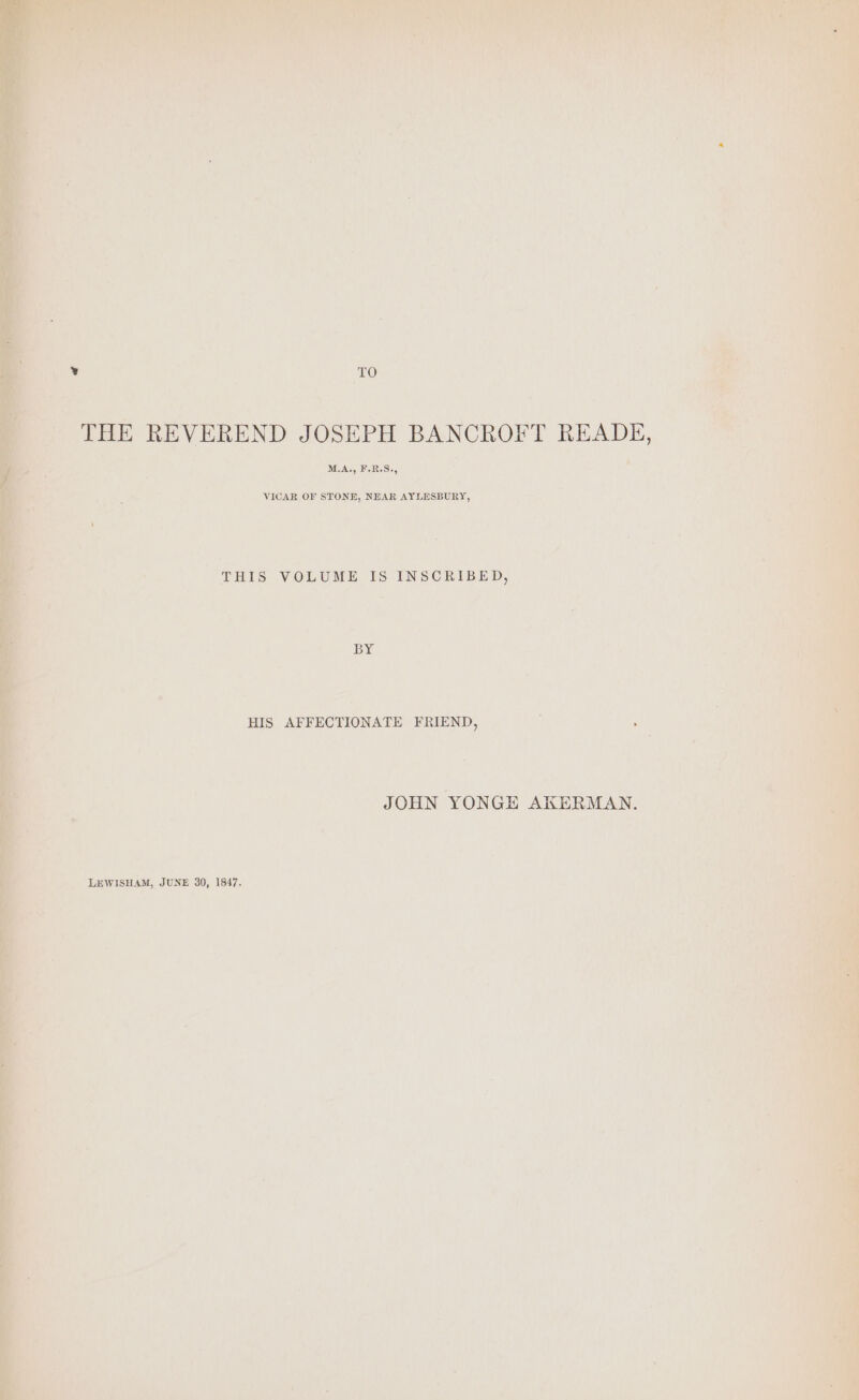 ‘TO ‘THE REVEREND JOSEPH BANCROFT READE, M.A., F.R.S., VICAR OF STONE, NEAR AYLESBURY, HIS AFFECTIONATE FRIEND, JOHN YONGE AKERMAN. LEWISHAM, JUNE 30, 1847.