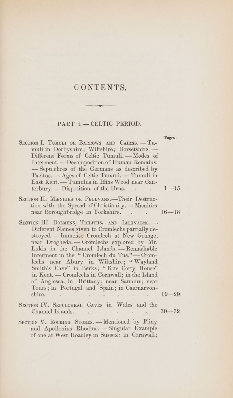 CONTENTS. PART I.— CELTIC PERIOD. Pages. SecTIon I. Tumutt or Barrows AND Catrns. —Tu- muli in Derbyshire; Wiltshire; Dorsetshire. — Different Forms of Celtic Tumuli. — Modes of Interment. —Decomposition of Human Remains. —Sepulchres of the Germans as described by Tacitus. — Ages of Celtic Tumuli. — Tumuli in East Kent. — Tumulus in Iffins Wood near Can- terbury.— Disposition of the Urns. . : 1—15 Section IJ. Manuirs or Peutvans.—Their Destruc- tion with the Spread of Christianity.— Menhirs near Boroughbridge in Yorkshire. . : 16—18 Section III. Dotmens, Trivitus, anp LicHvaENs. — Different Names given to Cromlechs partially de- stroyed. —Immense Cromlech at New Grange, near Drogheda. — Cromlechs explored by Mr. Lukis in the Channel Islands. — Remarkable Interment in the “ Cromlech du Tus.” — Crom- lechs near Abury in Wiltshire; ‘“ Wayland Smith’s Cave” in Berks; “ Kits Cotty House” in Kent. — Cromlechs in Cornwall; in the Island of Anglesea; in Brittany; near Saumur; near Tours; in Portugal and Spain; in Caernarvon- shire. : ; : ; : 19—29 Section IV. SeputcuraL Caves in Wales and the Channel Islands. 4 ; ; ; ‘ 30—32 Section V. Rocking Stones. — Mentioned by Pliny and Apollonius Rhodius. — Singular Example of one at West Hoadley in Sussex; in Cornwall;