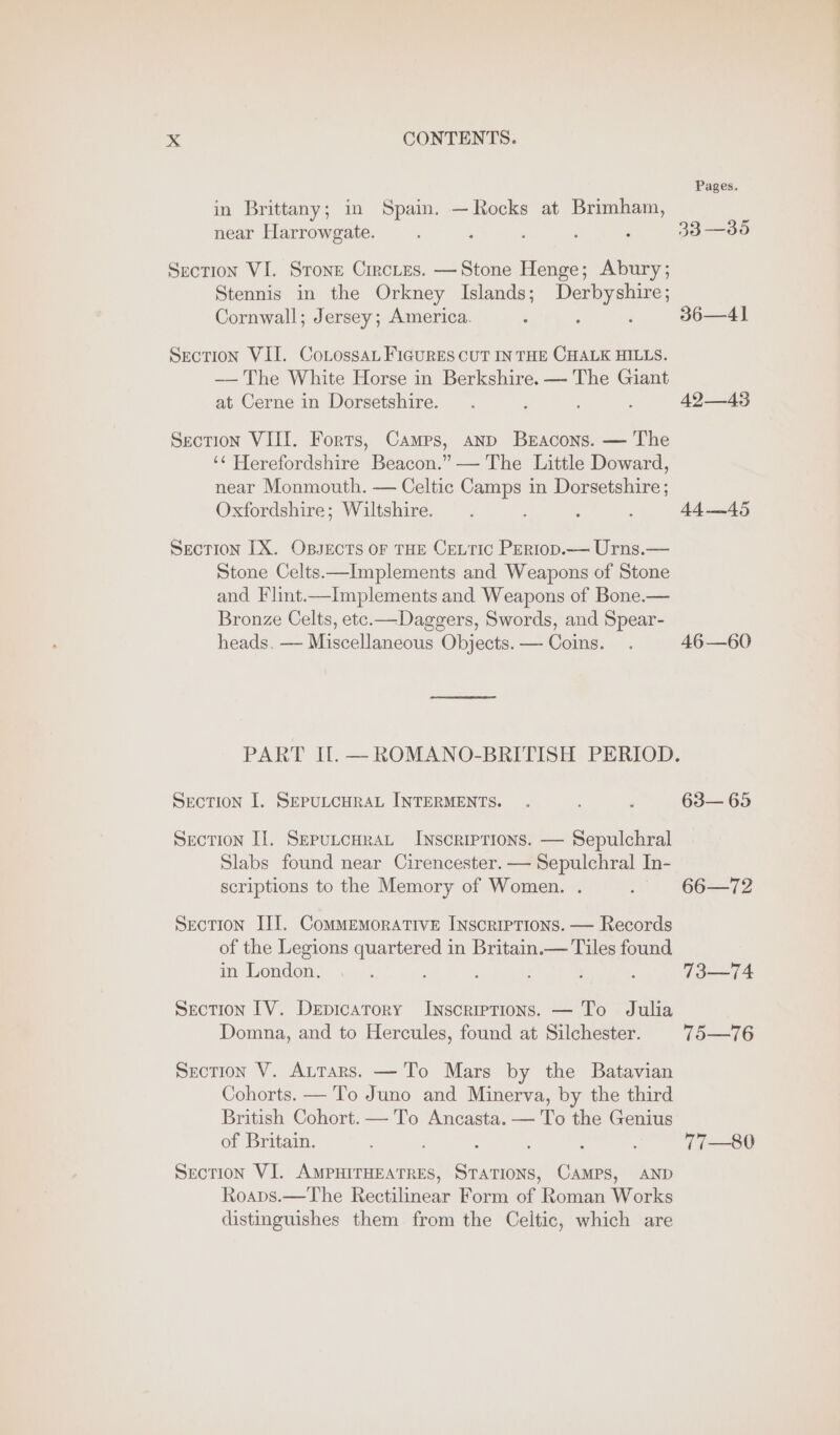 Pages. in Brittany; in Spain. —Rocks at Brimham, near Harrowgate. ; ; ; ‘ : 33 —35 Section VI. Stone Circtes. —Stone Henge; Abury; Stennis in the Orkney Islands; Wek Cornwall; Jersey; America. ; 36—41 Section VII. CoLossaL FIGURES CUT IN THE CHALK HILLS. —— The White Horse in Berkshire. — The Giant at Cerne in Dorsetshire. . . ; 49—43 Section VIII. Forts, Camps, anp Beacons. — The ‘¢ Herefordshire Beacon.” — The Little Doward, near Monmouth. — Celtic Camps in Dorsetshire; Oxfordshire; Wiltshire. . : : ; 44—45 Section IX. Ossects of THE CeLtic Pertop.— Urns.— Stone Celts—Implements and Weapons of Stone Bronze Celts, etc.—Dageers, Swords, and Spear- heads. — Miscellaneous Objects. — Coins. . 46—60 PART Il. —ROMANO-BRITISH PERIOD. Section I. SEPULCHRAL INTERMENTS. . ; ; 63— 65 Section Il. SEPULCHRAL Inscriptions. — Sepulchral Slabs found near Cirencester. — Sepulchral In- scriptions to the Memory of Women. . . 66—72 Section III. Commemorative Inscriptions. — Records of the Legions quartered in Britain.— Tiles found in London. 4 } : : : 73—74 Section [V. Depicatory Inscriptions. — To Julia Domna, and to Hercules, found at Silchester. 75—76 Section V. ALttTars. — To Mars by the Batavian Cohorts. — To Juno and Minerva, by the third British Cohort. — To Ancasta. — To the Genius of Britain. ; : } : : vi—80 Section VI. AMPHITHEATRES, STATIONS, CAMPS, AND Roaps.—The Rectilinear Form of Roman Works distinguishes them from the Celtic, which are