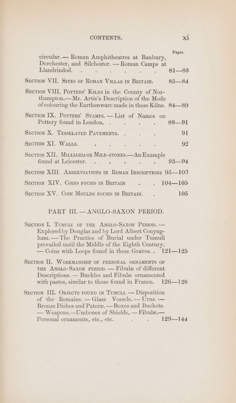 : Pages. circular.— Roman Amphitheatres at Banbury, Dorchester, and Silchester. — Roman Camps at Llandrindod. . : . ; : : 81—83 SeEcTION VII. Sires or RoMAN VILLAS IN Britany. 83—84 Section VIII. Porrers’ Kitns in the County of Nor- thampton.— Mr. Artis’s Description of the Mode of colouring the Earthenware made in these Kilns. 84—89 Section IX. Potrers’ Stamps. — List of Names on Pottery found in London. . $ ; : 89—91 SECTION X. TESSELATED PAVEMENTS. . ; ; 91 SECTION XI. WALLS. > : , ? : 92 Section XII. Mirirariaor Mine-stones.—An Example found at Leicester. . 5 ‘ : : 93—94 Section XIII. ABBREVIATIONS IN Roman Inscriptions 95—103 Section XIV. Corns FOUND IN BrITAIN z . 104—105 SECTION XV. Corin MouLDS FOUND IN BRITAIN. ; 105 PART II.— ANGLO-SAXON PERIOD. SECTION I. TumuLI oF THE ANGLO-SAXON PERIOD. — Explored by Douglas and by Lord Albert Conyng- ham.— The Practice of Burial under Tumuli prevailed until the Middle of the Eighth Century. — Coins with Loops found in these Graves... 121—125 Section II, WorkMANSHIP OF PERSONAL ORNAMENTS OF THE ANGLO-SAXON PERIOD. — Fibule of different Descriptions. — Buckles and Fibule ornamented with pastes, similar to those found in France. 126—128 Section III. Opsects rounp in Tumut. — Disposition of the Remains. — Glass Vessels. — Urns. — Bronze Dishes and Patera. — Boxes and Buckets. — Weapons.—Umbones of Shields. — Fibulea.— Personal ornaments, etc., etc. ; 129—144