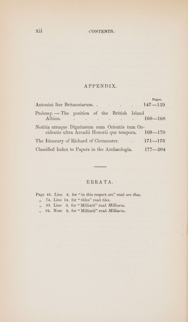 APPENDIX. Pages. Antonini Iter Britanniarum. . Sot aes ; 147—159 Ptolemy.— The position of the British Island Albion. : : ; : : 160—168 Notitia utraque Dignitatum cum Orientis tum Oc- cidentis ultra Arcadii Honorii que tempora. 168—170 The Itinerary of Richard of Cirencester. ; 171—176 Classified Index to Papers in the Archeologia. 177—204 ERRATA. Page 45. Line 6. for “in this respect are” read are thus. 74, Line 14. for “titles” read tiles. 93. Line 8. for “ Milliarii” read Milliaria. 94, Note 2. for “ Milliarii” read Milliaria. 9 ” %° “« ee