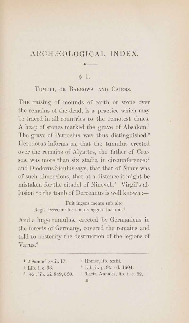 ARCHAOLOGICAL INDEX. a ae $ 1. Tumuit, or Barrows AND CAIRNS. Tue raising of mounds of earth or stone over the remains of the dead, is a practice which may be traced in all countries to the remotest times. A heap of stones marked the grave of Absalom.! The grave of Patroclus was thus distinguished.’ Herodotus informs us, that the tumulus erected over the remains of Alyattes, the father of Cre- sus, was more than six stadia in circumference ;* and Diodorus Siculus says, that that of Ninus was of such dimensions, that at a distance it might be mistaken for the citadel of Nineveh.* Virgil’s al- lusion to the tomb of Dercennus is well known :— Fuit ingens monte sub alto Regis Dercenni terreno ex aggere bustum.° And a huge tumulus, erected by Germanicus in the forests of Germany, covered the remains and told to posterity the destruction of the legions of Varus.° 1 2 Samuel xviii. 17. 2 Homer, lib. xxiii. 3 Lib. i. c. 93. 4 Lib. ii. p. 95. ed. 1604. 5 Jin. lib. xi. 849,850. °° Tacit. Annales, lib. i. c. 62. B