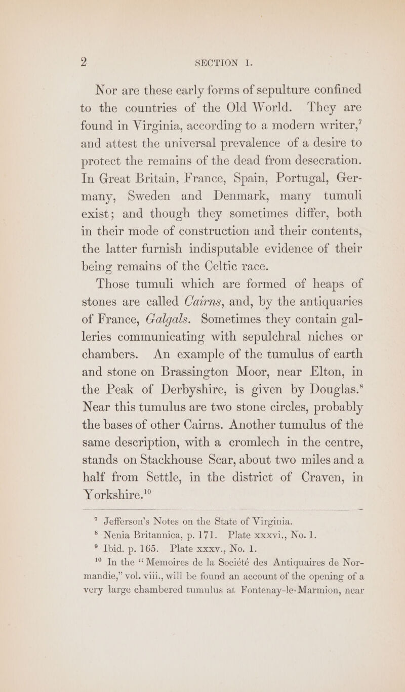 Nor are these early forms of sepulture confined to the countries of the Old World. ‘They are found in Virginia, according to a modern writer,’ and attest the universal prevalence of a desire to protect the remains of the dead from desecration. In Great Britain, France, Spain, Portugal, Ger- many, Sweden and Denmark, many tumuli exist; and though they sometimes differ, both in their mode of construction and their contents, the latter furnish indisputable evidence of their being remains of the Celtic race. Those tumuli which are formed of heaps of stones are called Cairns, and, by the antiquaries of France, Galgals. Sometimes they contain gal- leries communicating with sepulchral niches or chambers. An example of the tumulus of earth and stone on Brassington Moor, near Elton, in the Peak of Derbyshire, is given by Douglas.* Near this tumulus are two stone circles, probably the bases of other Cairns. Another tumulus of the same description, with a cromlech in the centre, stands on Stackhouse Scar, about two miles and a half from Settle, in the district of Craven, in Yorkshire.” * Jefferson’s Notes on the State of Virginia. 8 Nenia Britannica, p.171. Plate xxxvi., No. 1. + Toud, ps. 165.» Platesuxxy.; No. Te © Tn the ‘ Memoires de la Société des Antiquaires de Nor- mandie,” vol, viii., will be found an account of the opening of a very large chambered tumulus at Fontenay-le-Marmion, near