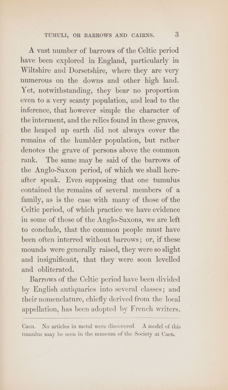 A vast number of barrows of the Celtic period have been explored in England, particularly in Wiltshire and Dorsetshire, where they are very numerous on the downs and other high land. Yet, notwithstanding, they bear no proportion even to a very scanty population, and lead to the inference, that however simple the character of the interment, and the relics found in these graves, the heaped up earth did not always cover the remains of the humbler population, but rather denotes the grave of persons above the common rank. The same may be said of the barrows of the Anglo-Saxon period, of which we shall here- after speak. Even supposing that one tumulus contained the remains of several members of a family, as is the case with many of those of the Celtic period, of which practice we have evidence in some of those of the Anglo-Saxons, we are left to conclude, that the common people must have been often interred without barrows; or, if these mounds were generally raised, they were so shght and insignificant, that they were soon levelled and obliterated. Barrows of the Celtic period have been divided by English antiquaries into several classes; and their nomenclature, chiefly derived from the local appellation, has been adopted by French writers. Caen. No articles in metal were discovered. A model of this tumulus may be seen in the museum of the Society at Caen.