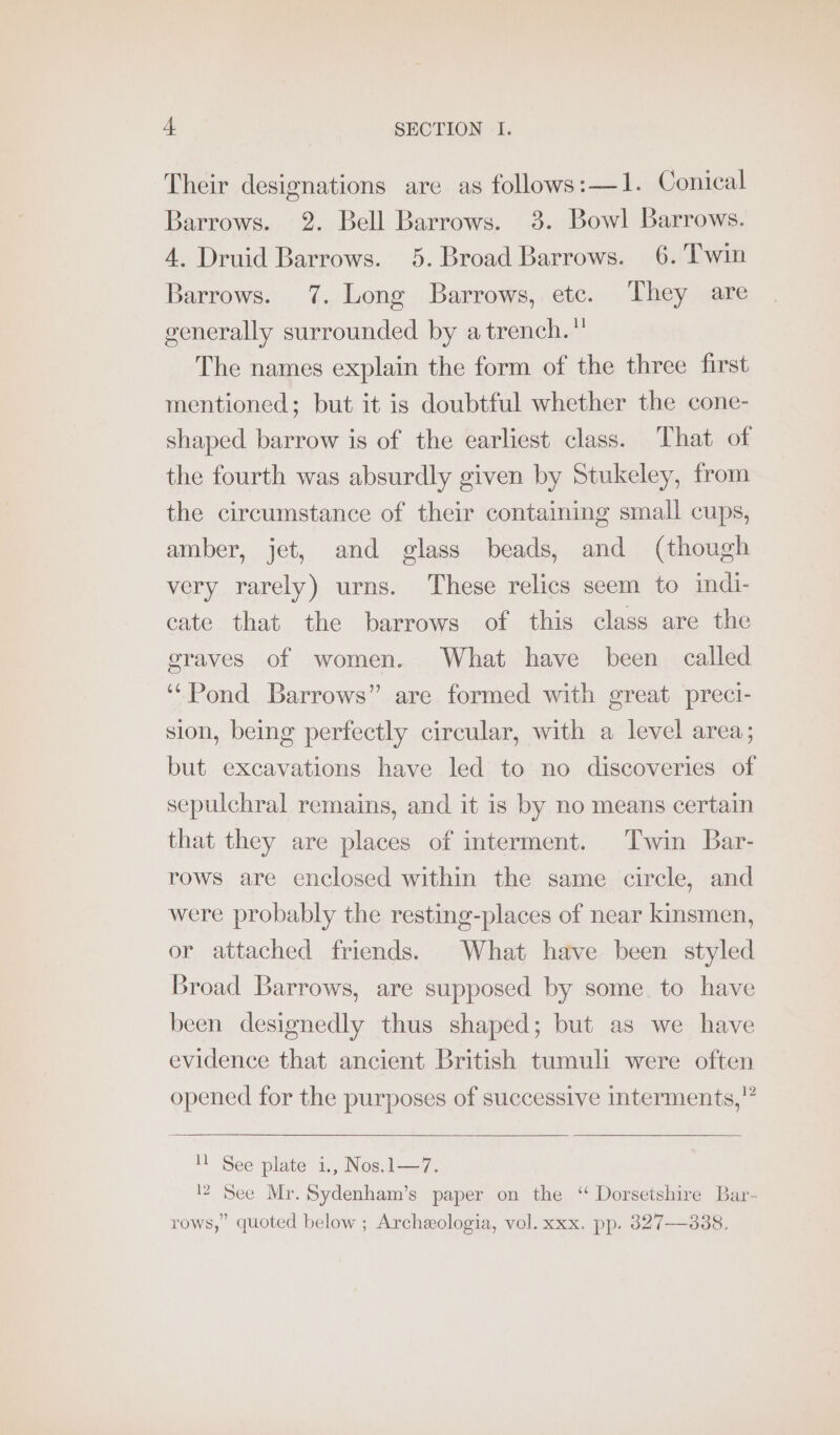 Their designations are as follows:—1. Conical Barrows. 2. Bell Barrows. 3. Bowl Barrows. 4. Druid Barrows. 5. Broad Barrows. 6. 'Twin Barrows. 7. Long Barrows, etc. They are generally surrounded by a trench.” The names explain the form of the three first mentioned; but it is doubtful whether the cone- shaped barrow is of the earliest class. That of the fourth was absurdly given by Stukeley, from the circumstance of their containing small cups, amber, jet, and glass beads, and (though very rarely) urns. These relics seem to indi- cate that the barrows of this class are the graves of women. What have been called ‘“Pond Barrows” are formed with great preci- sion, being perfectly circular, with a level area; but excavations have led to no discoveries of sepulchral remains, and it is by no means certain that they are places of interment. Twin Bar- rows are enclosed within the same circle, and were probably the resting-places of near kinsmen, or attached friends. What have been styled Broad Barrows, are supposed by some. to have been designedly thus shaped; but as we have evidence that ancient British tumuli were often opened for the purposes of successive interments,” 11 See plate i., Nos.1—7. 12 See Mr. Sydenham’s paper on the “ Dorsetshire Bar- rows,” quoted below ; Archeeologia, vol. xxx. pp. 827-388.