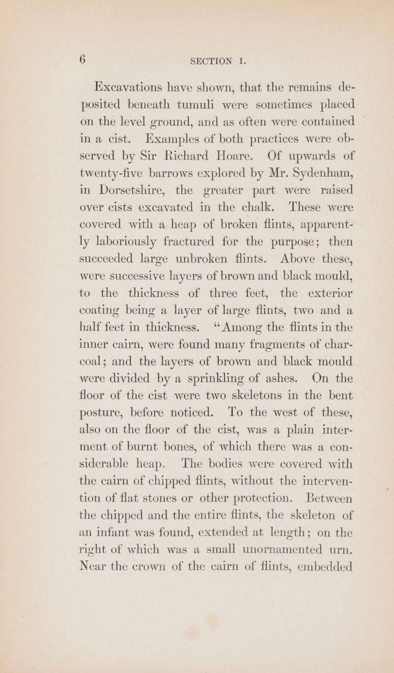 Excavations have shown, that the remains de- posited beneath tumuli were sometimes placed on the level ground, and as often were contained — ina cist. Examples of both practices were ob- served by Sir Richard Hoare. Of upwards of twenty-five barrows explored by Mr. Sydenham, in Dorsetshire, the greater part were raised over cists excavated in the chalk. These were covered with a heap of broken flints, apparent- ly laboriously fractured for the purpose; then succeeded large unbroken flints. Above these, were successive layers of brown and black mould, to the thickness of three feet, the exterior coating being a layer of large flints, two and a half feet in thickness. ‘Among the flints in the inner cairn, were found many fragments of char- coal; and the layers of brown and black mould were divided by a sprinkling of ashes. On the floor of the cist were two skeletons in the bent posture, before noticed. To the west of these, also on the floor of the cist, was a plain inter- ment of burnt bones, of which there was a con- siderable heap. The bodies were covered with the cairn of chipped flints, without the interven- tion of flat stones or other protection. Between the chipped and the entire flints, the skeleton of an infant was found, extended at length; on the right of which was a small unornamented urn. Near the crown of the cairn of flints, embedded