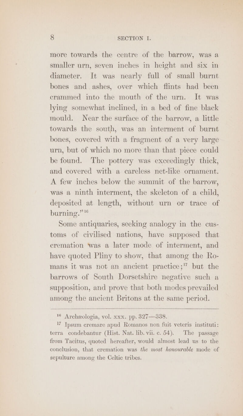 more towards the centre of the barrow, was a smaller urn, seven inches in height and six in diameter. It was nearly full of small burnt bones and ashes, over which flints had been crammed into the mouth of the urn. It was lying somewhat inclined, in a bed of fine black mould. Near the surface of the barrow, a little towards the south, was an interment of burnt bones, covered with a fragment of a very large urn, but of which no more than that piece could be found. The pottery was exceedingly thick, and covered with a careless net-like ornament. A few inches below the summit of the barrow, was a ninth mterment, the skeleton of a child, deposited at length, without urn or trace of burning.” ° Some antiquaries, seeking analogy in the cus- toms of civilised nations, have supposed that cremation ‘was a later mode of interment, and have quoted Pliny to show, that among the Ro- mans it was not an ancient practice; but the barrows of South Dorsetshire negative such a supposition, and prove that both modes prevailed among the ancient Britons at the same period. 16 Archeologia, vol. xxx. pp. 8327—3838. 17 Tpsum cremare apud Romanos non fuit veteris instituti: terra condebantur (Hist. Nat. lib. vil. c. 54). The passage from Tacitus, quoted hereafter, would almost lead us to the conclusion, that cremation was the most honourable mode of sepulture among the Celtic tribes.