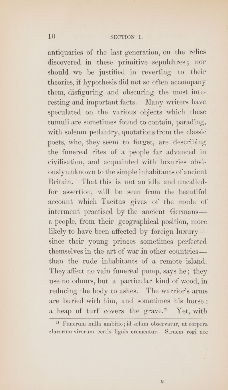 antiquaries of the last generation, on the relics discovered in these primitive sepulchres; nor should we be justified in reverting to their theories, if hypothesis did not so often accompany them, disfiguring and obscuring the most inte- resting and important facts. Many writers have speculated on the various objects which these tumuli are sometimes found to contain, parading, with solemn pedantry, quotations from the classic poets, who, they seem to forget, are describing the funereal rites of a people far advanced in civilisation, and acquainted with luxuries obvi- ously unknown to the simple inhabitants of ancient Britain. That this is not an idle and uncalled- for assertion, will be seen from the beautiful account which Tacitus gives of the mode of interment practised by the ancient Germans— a people, from their geographical position, more likely to have been affected by foreign luxury -- since their young princes sometimes perfected themselves in the art of war in other countries — than the rude inhabitants of a remote island. They affect no vain funereal pomp, says he; they use no odours, but a particular kind of wood, in reducing the body to ashes. The warrior’s arms are buried with him, and sometimes his horse : a heap of turf covers the grave.” Yet, with 7! Funerum nulla ambitio; id solum observatur, ut corpora clarorum virorum certis lignis crementur. Struem rogi nec