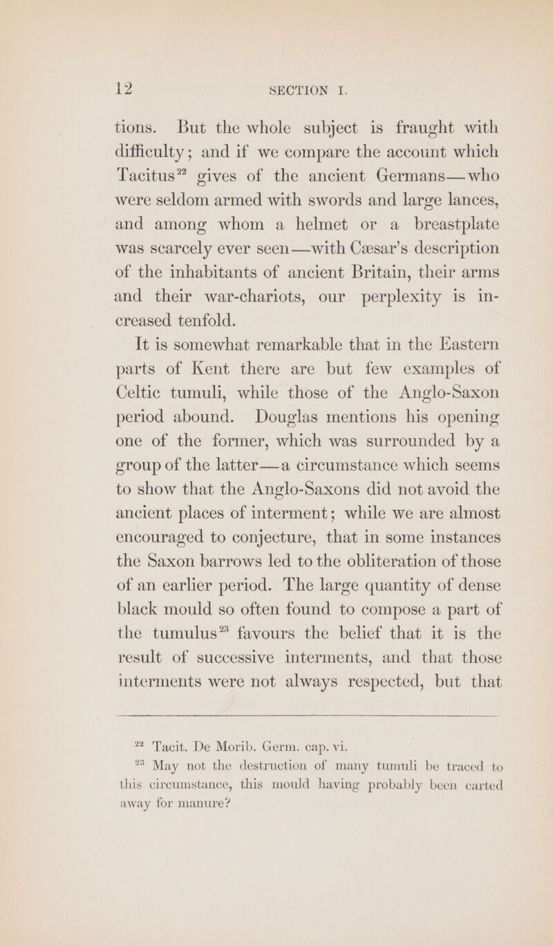 tions. But the whole subject is fraught with difficulty; and if we compare the account which Tacitus” gives of the ancient Germans— who were seldom armed with swords and large lances, and among whom a helmet or a_ breastplate was scarcely ever seen—with Ceesar’s description of the inhabitants of ancient Britain, their arms and their war-chariots, our perplexity is in- creased tenfold. It is somewhat remarkable that in the Eastern parts of Kent there are but few examples of Celtic tumuli, while those of the Anglo-Saxon period abound. Douglas mentions his opening one of the former, which was surrounded by a group of the latter—a circumstance which seems to show that the Anglo-Saxons did not avoid the ancient places of interment; while we are almost encouraged to conjecture, that in some instances the Saxon barrows led to the obliteration of those of an earlier period. The large quantity of dense black mould so often found to compose a part of the tumulus” favours the belief that it is the result of successive interments, and that those mterments were not always respected, but that * Tacit. De Morib. Germ. cap. vi. °° May not the destruction of many tumuli be traced to this circumstance, this mould having probably been carted away for manure?