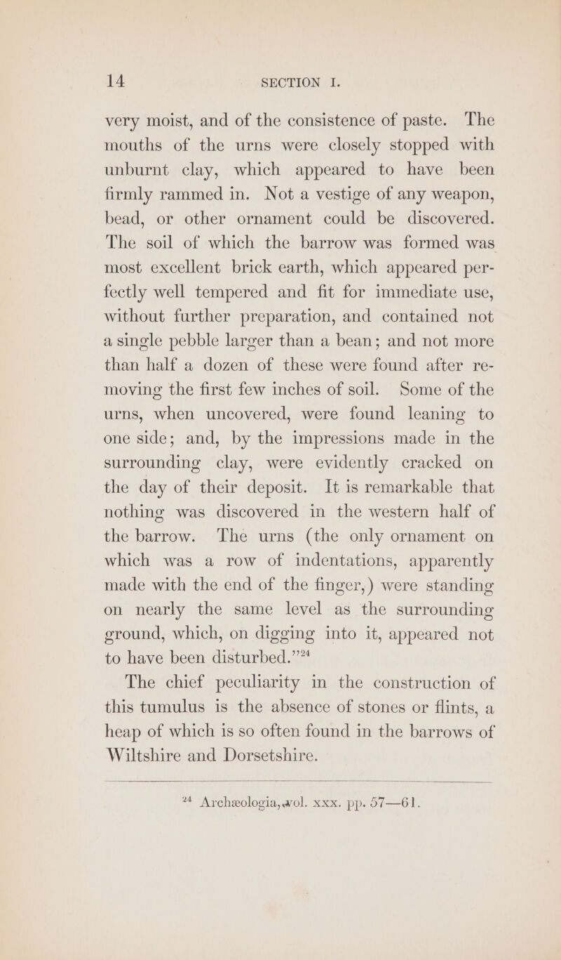 very moist, and of the consistence of paste. The mouths of the urns were closely stopped with unburnt clay, which appeared to have been firmly rammed in. Not a vestige of any weapon, bead, or other ornament could be discovered. The soil of which the barrow was formed was most excellent brick earth, which appeared per- fectly well tempered and fit for immediate use, without further preparation, and contained not a single pebble larger than a bean; and not more than half a dozen of these were found after re- moving the first few inches of soil. Some of the urns, when uncovered, were found leaning to one side; and, by the impressions made in the surrounding clay, were evidently cracked on the day of their deposit. It is remarkable that nothing was discovered in the western half of the barrow. ‘The urns (the only ornament on which was a row of indentations, apparently made with the end of the finger,) were standing on nearly the same level as the surrounding ground, which, on digging into it, appeared not to have been disturbed.”™ The chief peculiarity in the construction of this tumulus is the absence of stones or flints, a heap of which is so often found in the barrows of Wiltshire and Dorsetshire. *4 Archeologia, wol. xxx. pp. 57—61.