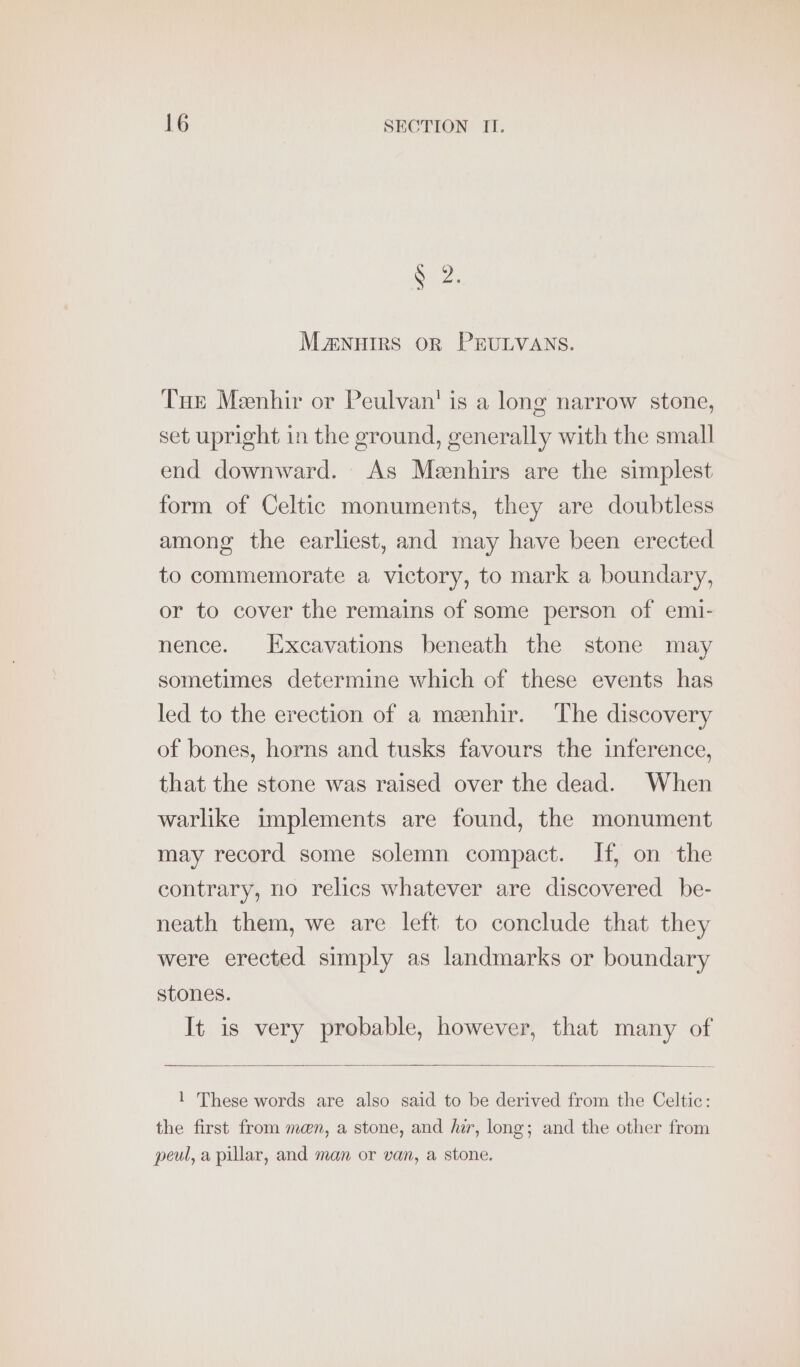 S02. MaA€NHIRS OR PEULVANS. Tue Meenhir or Peulvan' is a long narrow stone, set upright in the ground, generally with the small end downward. As Meenhirs are the simplest form of Celtic monuments, they are doubtless among the earliest, and may have been erected to commemorate a victory, to mark a boundary, or to cover the remains of some person of emi- nence. Excavations beneath the stone may sometimes determine which of these events has led to the erection of a meenhir. The discovery of bones, horns and tusks favours the inference, that the stone was raised over the dead. When warlike implements are found, the monument may record some solemn compact. If, on the contrary, no relics whatever are discovered be- neath them, we are left to conclude that they were erected simply as landmarks or boundary stones. It is very probable, however, that many of 1 These words are also said to be derived from the Celtic: the first from man, a stone, and har, long; and the other from peul, a pillar, and man or van, a stone.