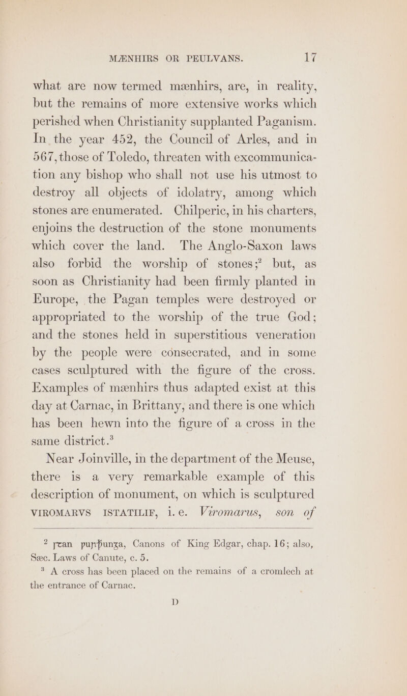 what are now termed menhirs, are, in reality, but the remains of more extensive works which perished when Christianity supplanted Paganism. In the year 452, the Council of Arles, and in 567, those of Toledo, threaten with excommunica- tion any bishop who shall not use his utmost to destroy all objects of idolatry, among which stones are enumerated. Chilperic, in his charters, enjoins the destruction of the stone monuments which cover the land. The Anglo-Saxon laws also forbid the worship of stones;’ but, as soon as Christianity had been firmly planted in Europe, the Pagan temples were destroyed or appropriated to the worship of the true God; and the stones held in superstitious veneration by the people were consecrated, and in some cases sculptured with the figure of the cross. Examples of meenhirs thus adapted exist at this day at Carnac, in Brittany, and there is one which has been hewn into the figure of a cross in the same district.” Near Joinville, in the department of the Meuse, there is a very remarkable example of this description of monument, on which is sculptured VIROMARVS ISTATILIF, 1.e. Viromarus, son of 2 ycan pupfunza, Canons of King Edgar, chap. 16; also, Sec. Laws of Canute, c. 5. * A cross has been placed on the remains of a cromlech at the entrance of Carnac. D