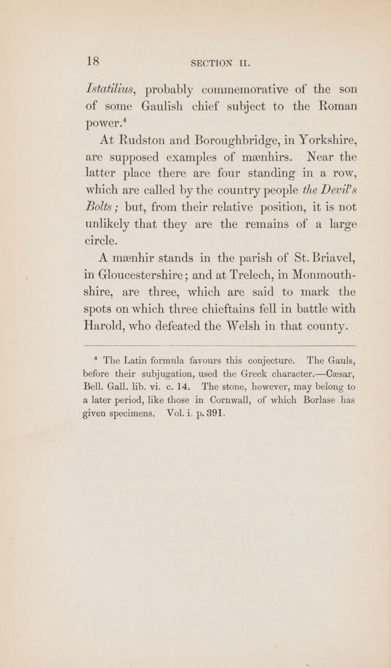 Istatilius, probably commemorative of the son of some Gaulish chief subject to the Roman power.* At Rudston and Boroughbridge, in Yorkshire, are supposed examples of meenhirs. Near the latter place there are four standing in a row, which are called by the country people the Devil's Bolts ; but, from their relative position, it is not unlikely that they are the remains of a large circle. A meenhir stands in the parish of St. Briavel, in Gloucestershire; and at Trelech, in Monmouth- shire, are three, which are said to mark the spots on which three chieftains fell in battle with Harold, who defeated the Welsh in that county. * The Latin formula favours this conjecture. The Gauls, before their subjugation, used the Greek character.—Cesar, Bell. Gall. lib. vi. c. 14. The stone, however, may belong to. a later period, like those in Cornwall, of which Borlase has given specimens. Vol.i. p.391.