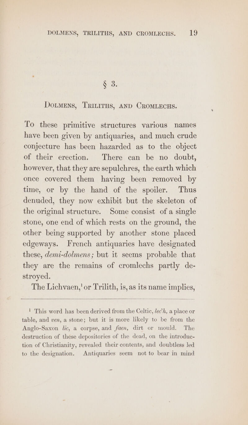 N oe Doumens, TRInITHS, AND CROMLECHS. To these primitive structures various names have been given by antiquaries, and much crude conjecture has been hazarded as to the object of their erection. There can be no doubt, however, that they are sepulchres, the earth which once covered them having been removed by time, or by the hand of the spoiler. Thus denuded, they now exhibit but the skeleton of the original structure. Some consist of a single stone, one end of which rests on the ground, the other being supported by another stone placed edgeways. french antiquaries have designated these, demi-dolmens; but it seems probable that they are the remains of cromlechs partly de- stroyed. The Lichvaen,’ or Trilith, is, as its name implies, ! This word has been derived from the Celtic, /ec’h, a place or table, and ven, a stone; but it is more likely to be from the Anglo-Saxon lic, a corpse, and faen, dirt or mould. The destruction of these depositories of the dead, on the introduc- tion of Christianity, revealed their contents, and doubtless led to the designation. Antiquaries seem not to bear in mind