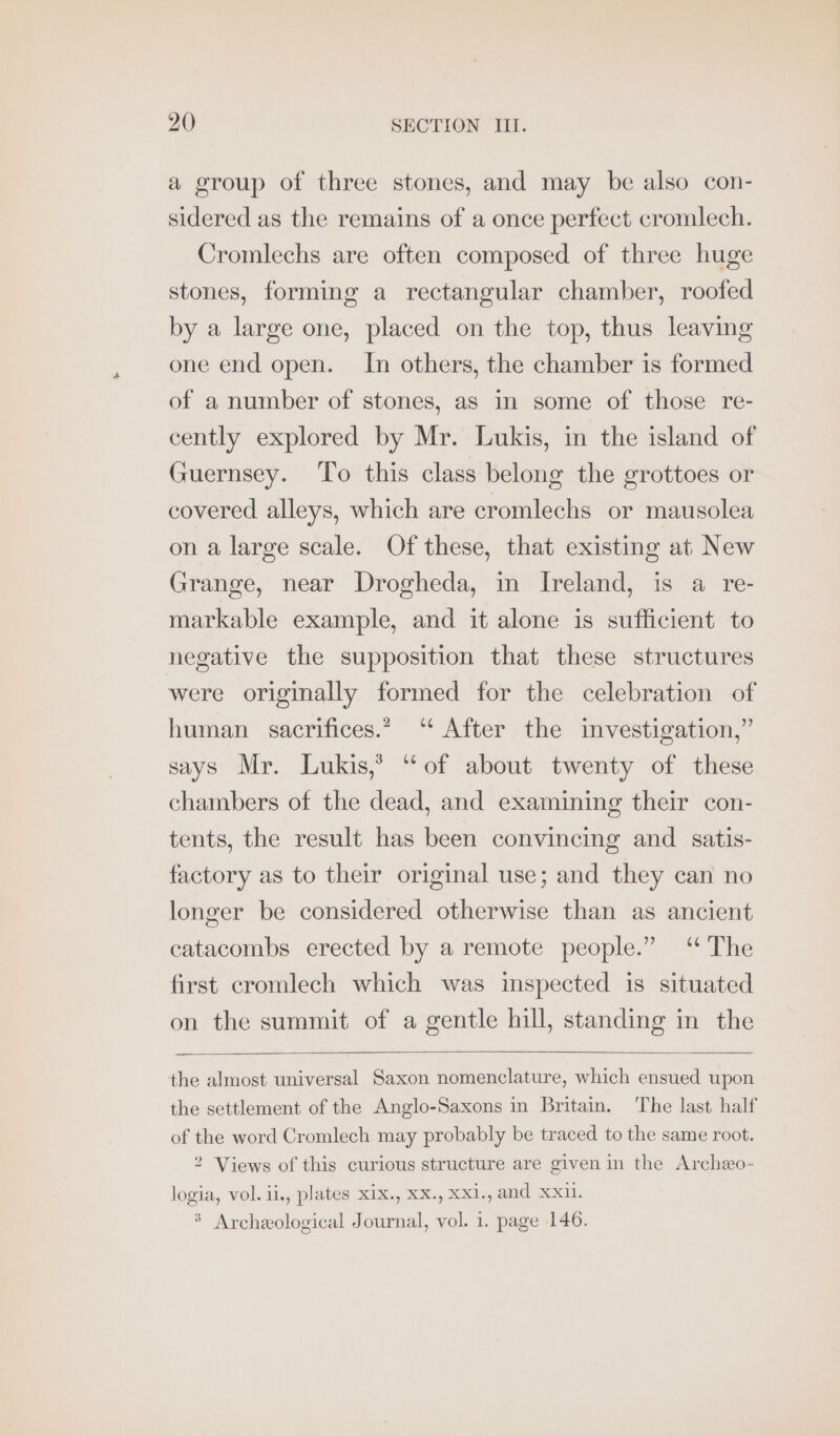 a group of three stones, and may be also con- sidered as the remains of a once perfect cromlech. Cromlechs are often composed of three huge stones, forming a rectangular chamber, roofed by a large one, placed on the top, thus leaving one end open. In others, the chamber is formed of a number of stones, as in some of those re- cently explored by Mr. Lukis, in the island of Guernsey. To this class belong the grottoes or covered alleys, which are cromlechs or mausolea on a large scale. Of these, that existing at New Grange, near Drogheda, in Ireland, is a re- markable example, and it alone is sufficient to negative the supposition that these structures were originally formed for the celebration of human sacrifices.” “ After the investigation,” says Mr. Lukis,* “of about twenty of these chambers of the dead, and examining their con- tents, the result has been convincing and satis- factory as to their original use; and they can no longer be considered otherwise than as ancient catacombs erected by a remote people.” “The first cromlech which was inspected is situated on the summit of a gentle hill, standing in the the almost universal Saxon nomenclature, which ensued upon the settlement of the Anglo-Saxons in Britain. The last half of the word Cromlech may probably be traced to the same root. 2 Views of this curious structure are given in the Archeo- logia, vol. ii., plates xix., Xx., Xxi., and Xx. > Archeological Journal, vol. 1. page 146.