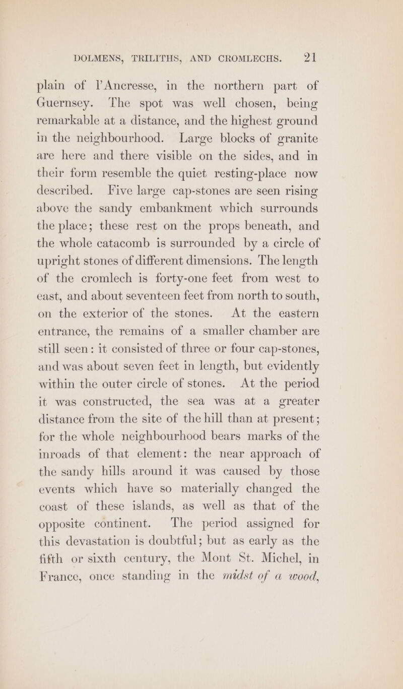 plain of VAncresse, in the northern part of Guernsey. The spot was well chosen, being remarkable at a distance, and the highest ground in the neighbourhood. Large blocks of granite are here and there visible on the sides, and in their form resemble the quiet resting-place now described. TFive large cap-stones are seen rising above the sandy embankment which surrounds the place; these rest on the props beneath, and the whole catacomb is surrounded by a circle of upright stones of different dimensions. The length of the cromlech is forty-one feet from west to east, and about seventeen feet from north to south, on the exterior of the stones. At the eastern entrance, the remains of a smaller chamber are still seen: it consisted of three or four cap-stones, and was about seven feet in length, but evidently within the outer circle of stones. At the period it was constructed, the sea was at a greater distance from the site of the hill than at present; for the whole neighbourhood bears marks of the inroads of that element: the near approach of the sandy hills around it was caused by those events which have so materially changed the coast of these islands, as well as that of the opposite continent. The period assigned for this devastation is doubtful; but as early as the fifth or sixth century, the Mont St. Michel, in France, once standing in the midst of a wood,
