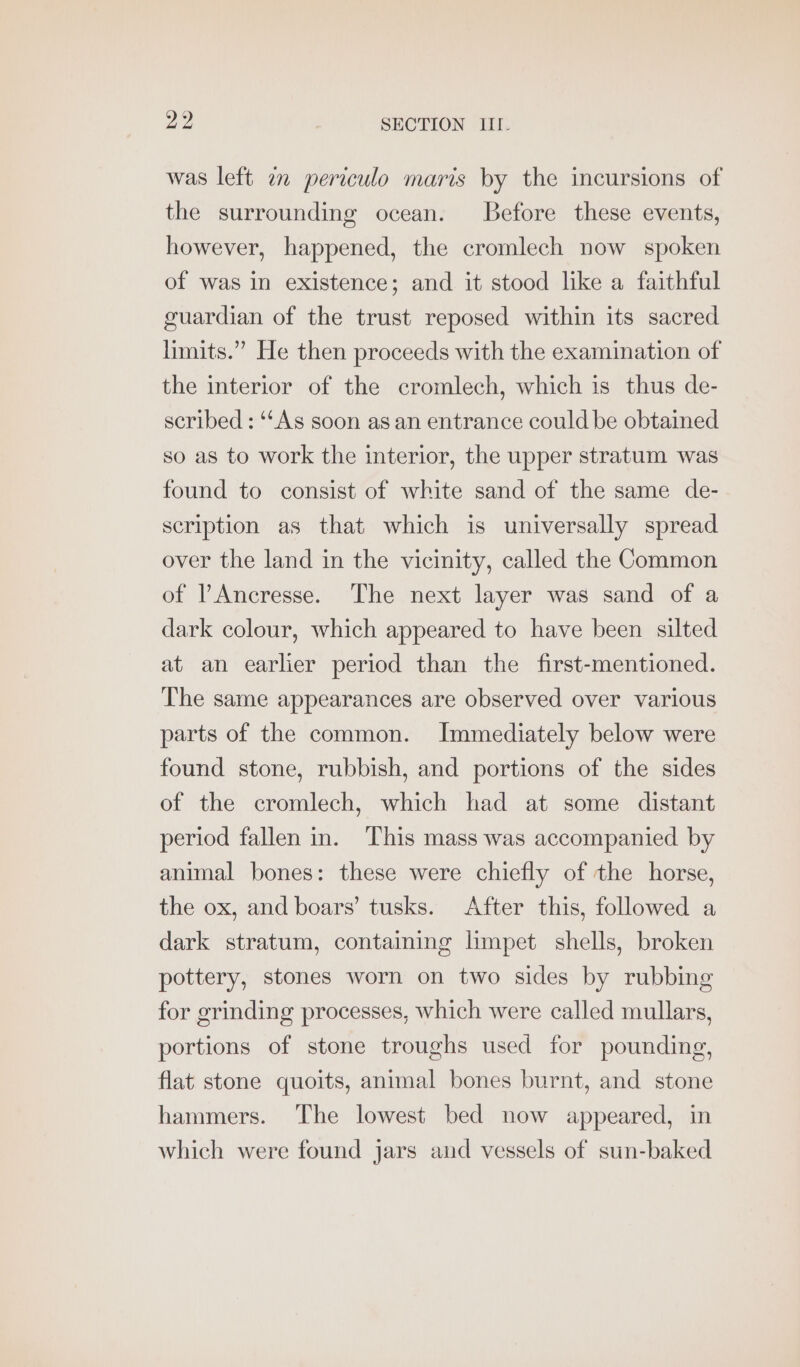 was left im periculo maris by the incursions of the surrounding ocean. Before these events, however, happened, the cromlech now spoken of was in existence; and it stood like a faithful guardian of the trust reposed within its sacred limits.” He then proceeds with the examination of the interior of the cromlech, which is thus de- scribed : “‘As soon as an entrance could be obtained so as to work the interior, the upper stratum was found to consist of white sand of the same de- scription as that which is universally spread over the land in the vicinity, called the Common of l’Ancresse. The next layer was sand of a dark colour, which appeared to have been silted at an earlier period than the first-mentioned. The same appearances are observed over various parts of the common. Immediately below were found stone, rubbish, and portions of the sides of the cromlech, which had at some distant period fallen in. This mass was accompanied by animal bones: these were chiefly of the horse, the ox, and boars’ tusks. After this, followed a dark stratum, containing limpet shells, broken pottery, stones worn on two sides by rubbing for grinding processes, which were called mullars, portions of stone troughs used for pounding, flat stone quoits, animal bones burnt, and stone hammers. The lowest bed now appeared, in which were found jars and vessels of sun-baked