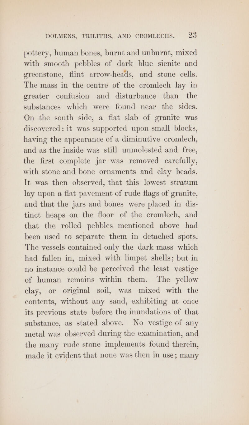 pottery, human bones, burnt and unburnt, mixed with smooth pebbles of dark blue sienite and greenstone, flint arrow-heads, and stone cells. The mass in the centre of the cromlech lay in greater confusion and disturbance than the substances which were found near the sides. On the south side, a flat slab of granite was discovered: it was supported upon small blocks, having the appearance of a diminutive cromlech, and as the inside was still unmolested and free, the first complete jar was removed carefully, with stone and bone ornaments and clay beads. It was then observed, that this lowest stratum lay upon a flat pavement of rude flags of granite, and that the jars and bones were placed in dis- tinct heaps on the floor of the cromlech, and that the rolled pebbles mentioned above had been used to separate them in detached spots. The vessels contained only the dark mass which had fallen in, mixed with limpet shells; but in no instance could be perceived the least vestige of human remains within them. The yellow clay, or original soil, was mixed with the contents, without any sand, exhibiting at once its previous state before the inundations of that substance, as stated above. No vestige of any metal was observed during the examination, and the many rude stone implements found therein, made it evident that none was then in use; many