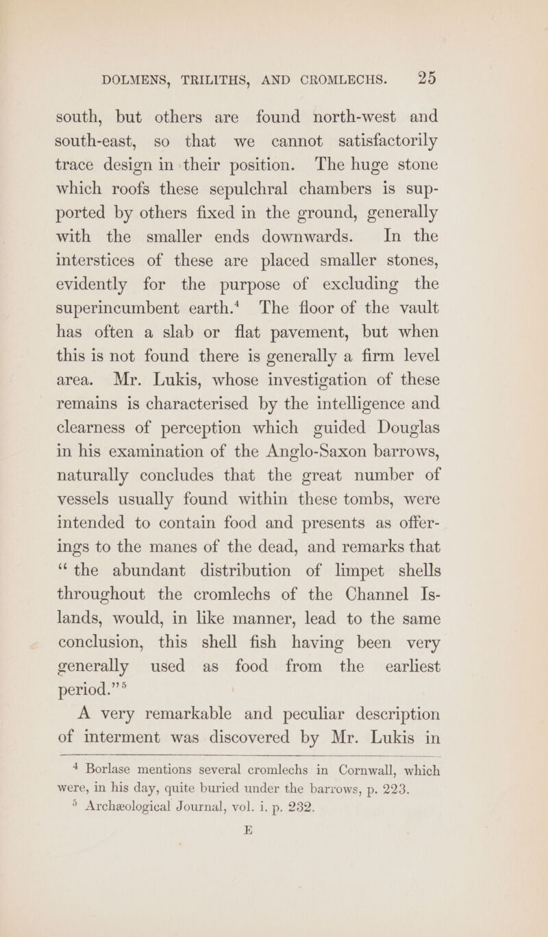 south, but others are found north-west and south-east, so that we cannot satisfactorily trace design in ‘their position. The huge stone which roofs these sepulchral chambers is sup- ported by others fixed in the ground, generally with the smaller ends downwards. In the interstices of these are placed smaller stones, evidently for the purpose of excluding the superincumbent earth.* The floor of the vault has often a slab or flat pavement, but when this is not found there is generally a firm level area. Mr. Lukis, whose investigation of these remains is characterised by the intelligence and clearness of perception which guided Douglas in his examination of the Anglo-Saxon barrows, naturally concludes that the great number of vessels usually found within these tombs, were itended to contain food and presents as offer- ings to the manes of the dead, and remarks that “the abundant distribution of limpet shells throughout the cromlechs of the Channel Is- lands, would, in like manner, lead to the same conclusion, this shell fish having been very generally used as food from the earliest period.”* A very remarkable and peculiar description of interment was discovered by Mr. Lukis in 4 Borlase mentions several cromlechs in Cornwall, which were, in his day, quite buried under the barrows, p. 223. ° Archeological Journal, vol. i. p. 232. E