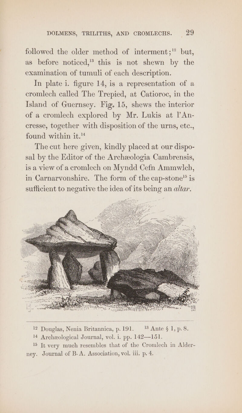 followed the older method of interment; but, as before noticed,” this is not shewn by the examination of tumuli of each description. In plate i. figure 14, is a representation of a cromlech called The Trepied, at Catioroc, in the Island of Guernsey. Fig. 15, shews the interior of a cromlech explored by Mr. Lukis at lAn- cresse, together with disposition of the urns, etc., found within it. The cut here given, kindly placed at our dispo- sal by the Editor of the Archeologia Cambrensis, is a view of a cromlech on Myndd Cefn Ammwlch, in Carnarvonshire. The form of the cap-stone”’ is sufficient to negative the idea of its being an altar. ANS Mae Ae | AL. 24 12 Douglas, Nenia Britannica, p.191. 1% Ante § 1, p.8. 14 Archeological Journal, vol. i. pp. 142—151. 15 Tt very much resembles that of the Cromlech in Alder- ney. Journal of B.A. Association, vol. 11. p. 4.