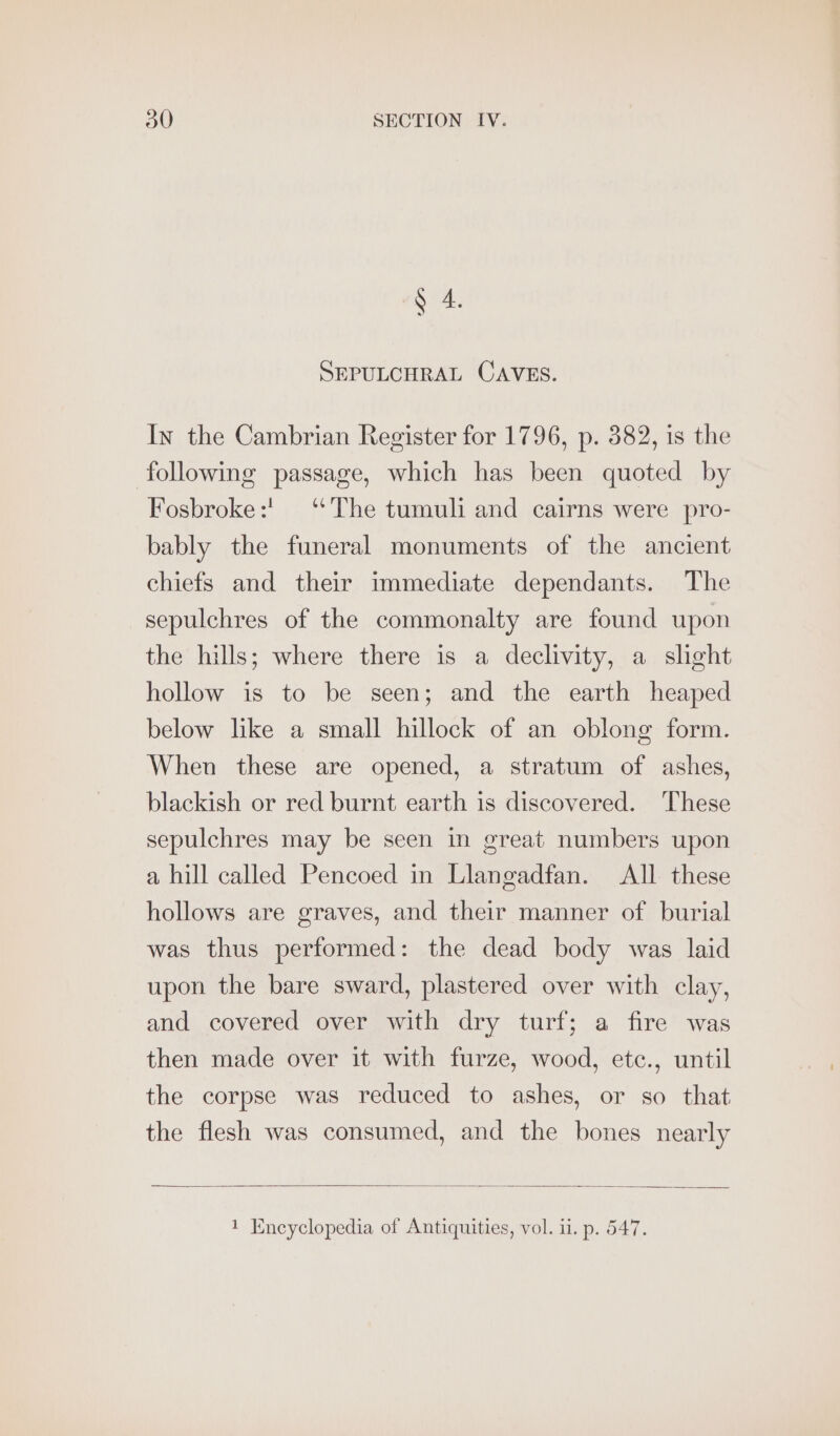 § 4. SEPULCHRAL CAVES. In the Cambrian Register for 1796, p. 382, is the following passage, which has been quoted by Fosbroke:' “The tumuli and cairns were pro- bably the funeral monuments of the ancient chiefs and their immediate dependants. The sepulchres of the commonalty are found upon the hills; where there is a declivity, a slight hollow is to be seen; and the earth heaped below like a small hillock of an oblong form. When these are opened, a stratum of ashes, blackish or red burnt earth is discovered. These sepulchres may be seen in great numbers upon a hill called Pencoed in Llangadfan. All these hollows are graves, and their manner of burial was thus performed: the dead body was laid upon the bare sward, plastered over with clay, and covered over with dry turf; a fire was then made over it with furze, wood, etc., until the corpse was reduced to ashes, or so that the flesh was consumed, and the bones nearly 1 Encyclopedia of Antiquities, vol. i1. p. 547.