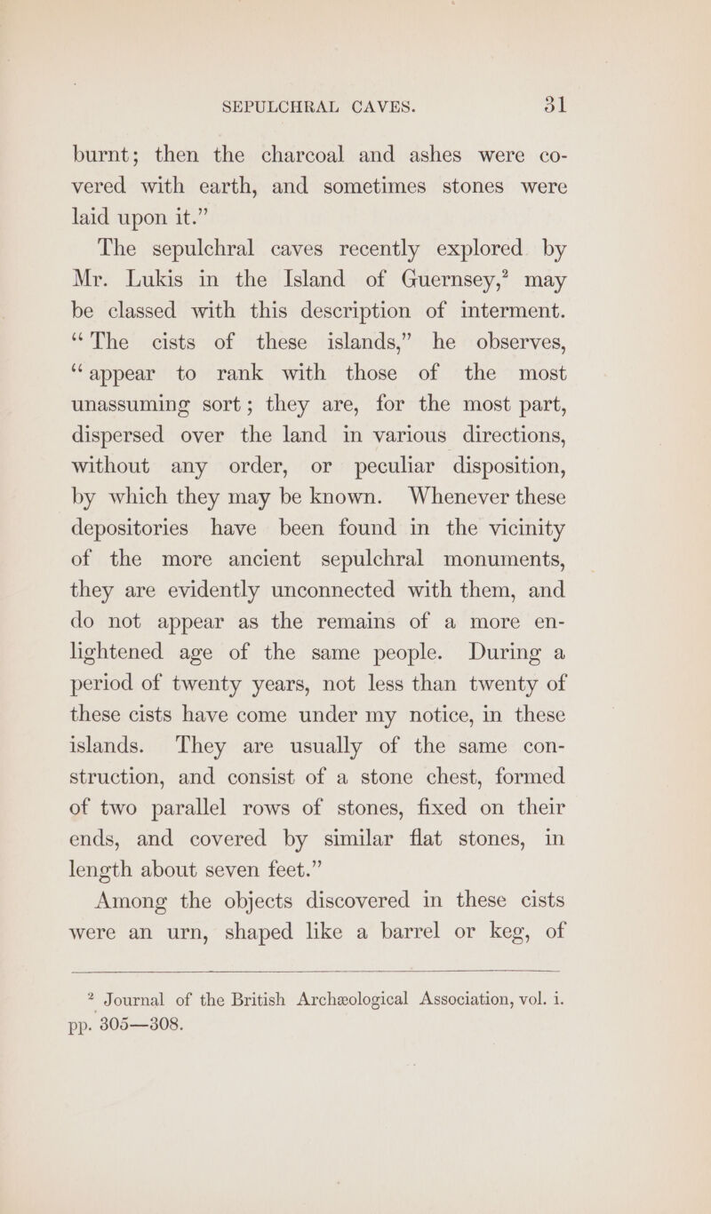 burnt; then the charcoal and ashes were co- vered with earth, and sometimes stones were laid upon it.” The sepulchral caves recently explored. by Mr. Lukis in the Island of Guernsey,’ may be classed with this description of imterment. “The cists of these islands,” he observes, ‘appear to rank with those of the most unassuming sort; they are, for the most part, dispersed over the land in various directions, without any order, or peculiar disposition, by which they may be known. Whenever these depositories have been found in the vicinity of the more ancient sepulchral monuments, they are evidently unconnected with them, and do not appear as the remains of a more en- lightened age of the same people. During a period of twenty years, not less than twenty of these cists have come under my notice, in these islands. They are usually of the same con- struction, and consist of a stone chest, formed of two parallel rows of stones, fixed on their ends, and covered by similar flat stones, in length about seven feet.” Among the objects discovered in these cists were an urn, shaped like a barrel or keg, of * Journal of the British Archzological Association, vol. 1. pp. 805—308.