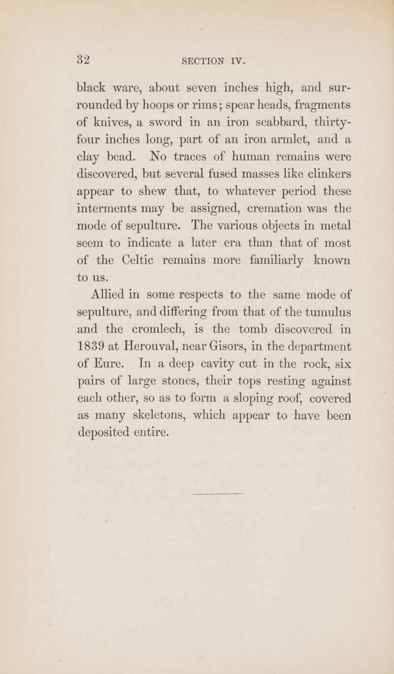 black ware, about seven inches high, and sur- rounded by hoops or rims; spear heads, fragments of knives, a sword in an iron scabbard, thirty- four inches long, part of an iron armlet, and a clay bead. No traces of human remains were discovered, but several fused masses like clinkers appear to shew that, to whatever period these interments may be assigned, cremation was the mode of sepulture. The various objects in metal seem to indicate a later era than that of most of the Celtic remains more familiarly known to us. Allied in some respects to the same mode of sepulture, and differing from that of the tumulus and the cromlech, is the tomb discovered in 1839 at Herouval, near Gisors, in the department of Eure. In a deep cavity cut in the rock, six pairs of large stones, their tops resting against each other, so as to form a sloping roof, covered as many skeletons, which appear to have been deposited entire.