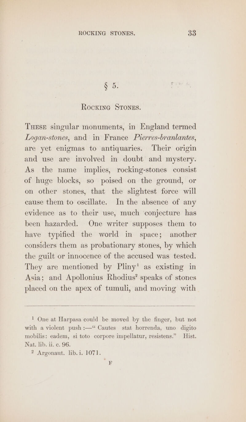 N 5 , f : 7 RockinG STONES. Turse singular monuments, in England termed Logan-stones, and in France Prerres-branlantes, are yet enigmas to antiquaries. Their origin and use are involved in doubt and mystery. As the name implies, rocking-stones consist of huge blocks, so poised on the ground, or on other stones, that the slightest force will cause them to oscillate. In the absence of any evidence as to their use, much conjecture has been hazarded. One writer supposes them to have typified the world in space; another considers them as probationary stones, by which the guilt or innocence of the accused was tested. They are mentioned by Pliny’ as existing in Asia; and Apollonius Rhodius’ speaks of stones placed on the apex of tumuli, and moving with 1 One at Harpasa could be moved by the finger, but not with a violent push :—‘“ Cautes stat horrenda, uno digito mobilis: eadem, si toto corpore impellatur, resistens.” Hist. Nat. lib. 11. ¢. 96. 2 Argonaut. lib.i. 1071. F