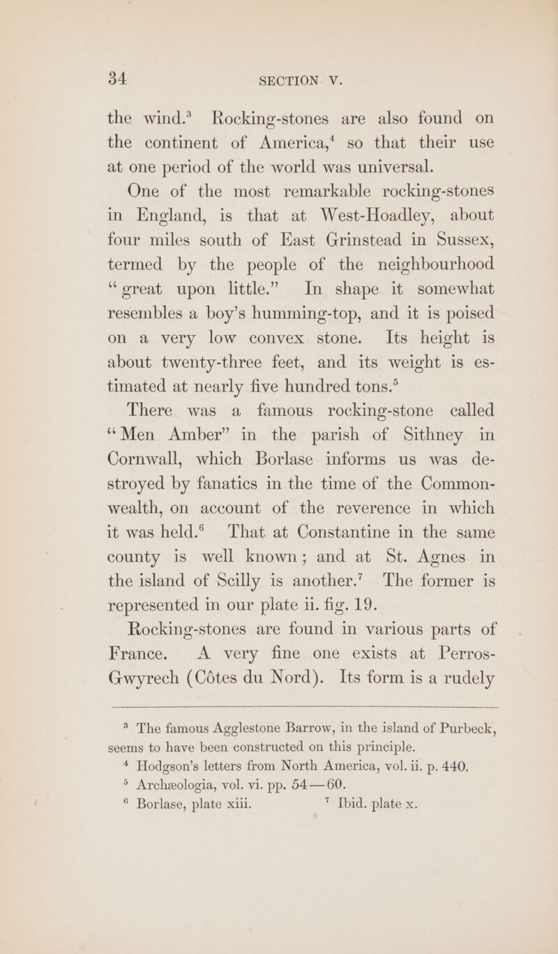 the wind.’ Rocking-stones are also found on the continent of America,‘ so that their use at one period of the world was universal. One of the most remarkable rocking-stones in England, is that at West-Hoadley, about four miles south of East Grinstead in Sussex, termed by the people of the neighbourhood ‘“oreat upon little.” In shape it somewhat resembles a boy’s humming-top, and it is poised on a very low convex stone. Its height is about twenty-three feet, and its weight is es- timated at nearly five hundred tons.’ There was a famous rocking-stone called “Men Amber” in the parish of Sithney in Cornwall, which Borlase informs us was de- stroyed by fanatics in the time of the Common- wealth, on account of the reverence in which it was held. That at Constantine in the same county is well known; and at St. Agnes in the island of Scilly is another.’ The former is represented in our plate i. fig. 19. Rocking-stones are found in various parts of France. A very fine one exists at Perros- Gwyrech (Cédtes du Nord). Its form is a rudely * The famous Agglestone Barrow, in the island of Purbeck, seems to have been constructed on this principle. 4 Hodgson’s letters from North America, vol. ii. p. 440. ° Archeologia, vol. vi. pp. 54—60. § Borlase, plate xiii. ” Thid. plate x.