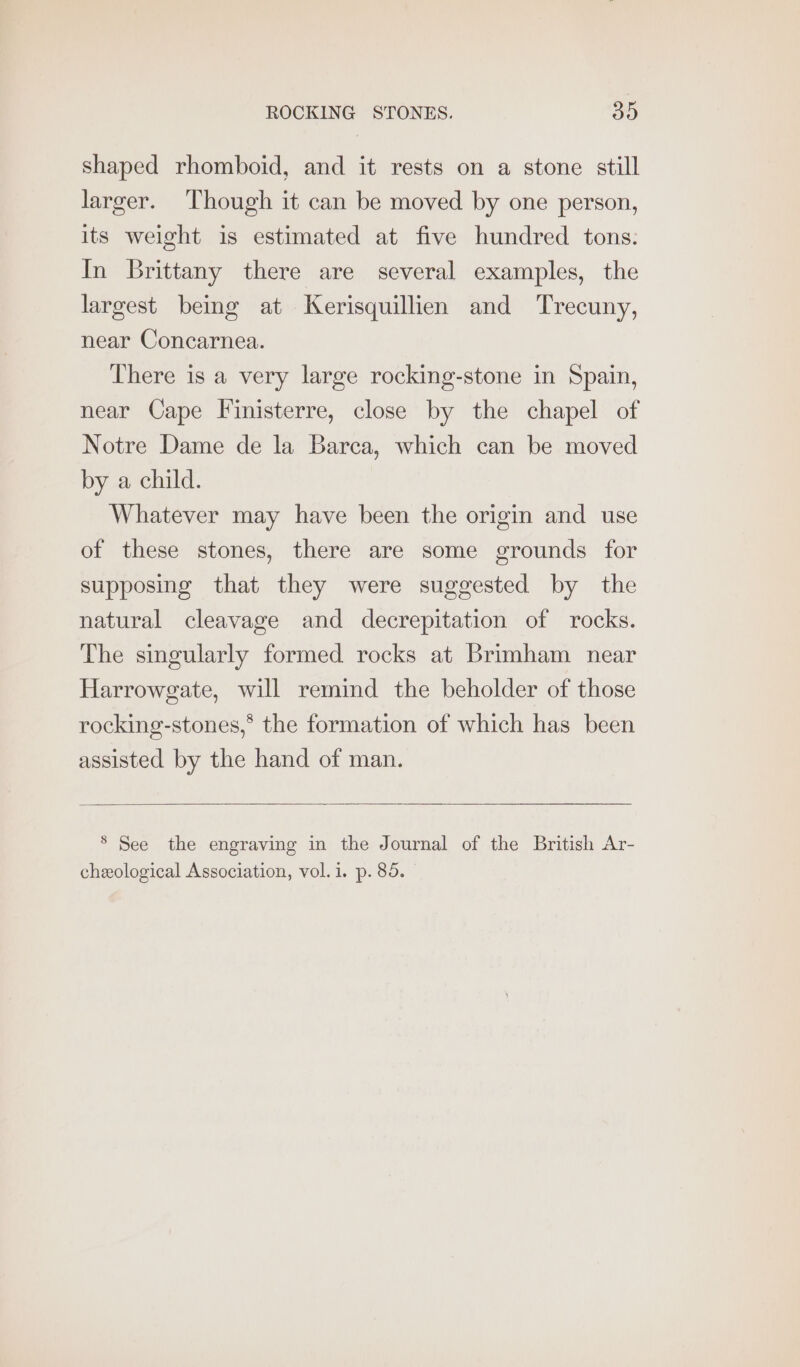 shaped rhomboid, and it rests on a stone still larger. Though it can be moved by one person, its weight is estimated at five hundred tons: In Brittany there are several examples, the largest being at Kerisquillien and Trecuny, near Concarnea. There is a very large rocking-stone in Spain, near Cape Finisterre, close by the chapel of Notre Dame de la Barca, which can be moved by a child. Whatever may have been the origin and use of these stones, there are some grounds for supposing that they were suggested by the natural cleavage and decrepitation of rocks. The singularly formed rocks at Brimham near Harrowgate, will remind the beholder of those rocking-stones,* the formation of which has been assisted by the hand of man. ® See the engraving in the Journal of the British Ar-