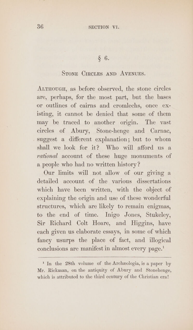 § 6. STonE CIRCLES AND AVENUES. ALTHOUGH, as before observed, the stone circles are, perhaps, for the most part, but the bases or outlines of cairns and cromlechs, once ex- isting, it cannot be denied that some of them may be traced to another origin. The vast circles of Abury, Stone-henge and Carnac, suggest a different explanation; but to whom shall we look for it? Who will afford us a rational account of these huge monuments of a people who had no written history? Our limits will not allow of our giving a detailed account of the various dissertations which have been written, with the object of explaining the origin and use of these wonderful structures, which are likely to remain enigmas, to the end of time. Inigo Jones, Stukeley, Sir Richard Colt Hoare, and Higgins, have each given us elaborate essays, in some of which fancy usurps the place of fact, and illogical conclusions are manifest in almost every page.’ ' In the 28th volume of the Archeologia,is a paper by Mr. Rickman, on the antiquity of Abury and Stonehenge, which is attributed to the third century of the Christian era!