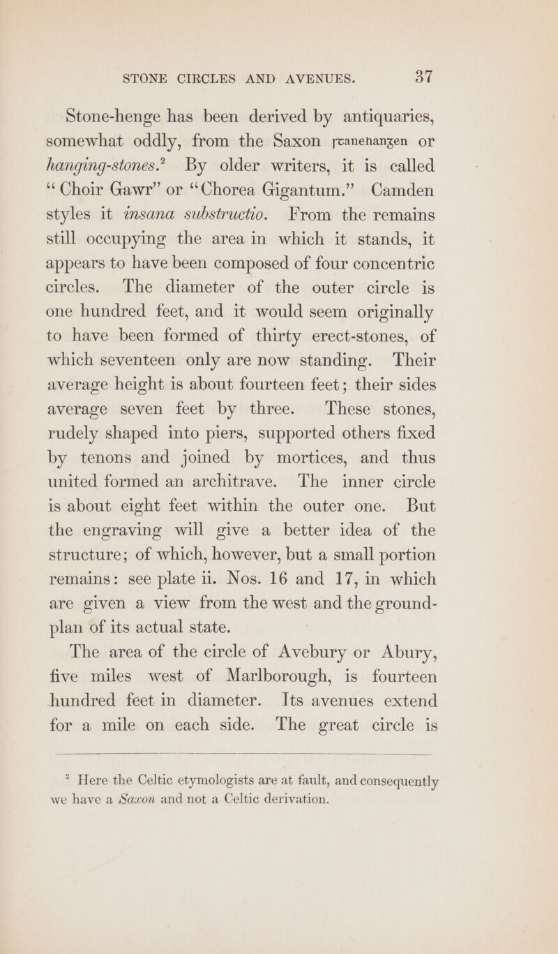 Stone-henge has been derived by antiquaries, somewhat oddly, from the Saxon ycanehangen or hanging-stones.” By older writers, it is called ‘Choir Gawr” or “Chorea Gigantum.” Camden styles it imsana substructio. From the remains still occupying the area in which it stands, it appears to have been composed of four concentric circles. The diameter of the outer circle is one hundred feet, and it would seem originally to have been formed of thirty erect-stones, of which seventeen only are now standing. Their average height is about fourteen feet; their sides average seven feet by three. These stones, rudely shaped into piers, supported others fixed by tenons and joined by mortices, and thus united formed an architrave. The inner circle is about eight feet within the outer one. But the engraving will give a better idea of the structure; of which, however, but a small portion remains: see plate 1. Nos. 16 and 17, in which are given a view from the west and the ground- plan of its actual state. The area of the circle of Avebury or Abury, five miles west of Marlborough, is fourteen hundred feet in diameter. Its avenues extend for a mile on each side. The great circle is * Here the Celtic etymologists are at fault, and consequently we have a Saxon and not a Celtic derivation.