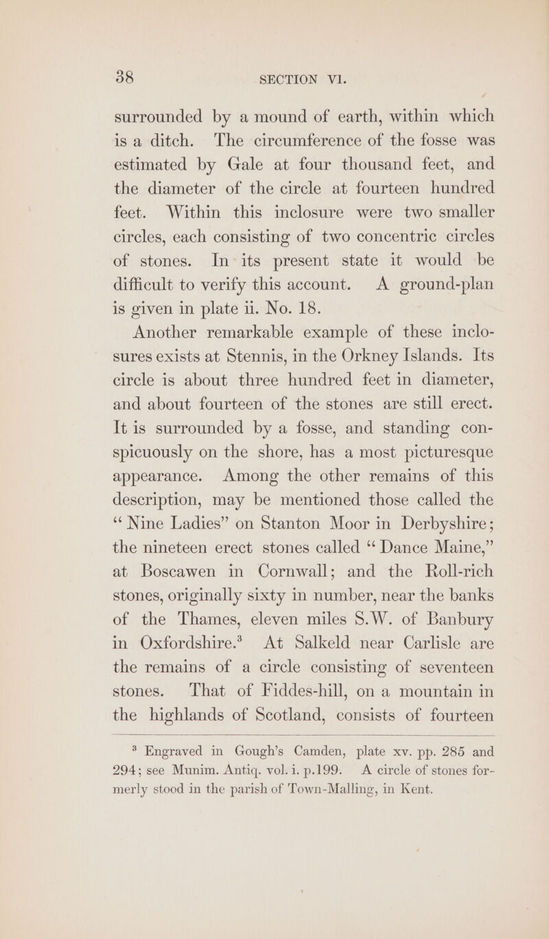 surrounded by a mound of earth, within which is a ditch. The circumference of the fosse was estimated by Gale at four thousand feet, and the diameter of the circle at fourteen hundred feet. Within this inclosure were two smaller circles, each consisting of two concentric circles of stones. In its present state 1t would be difficult to verify this account. A ground-plan is given in plate u. No. 18. Another remarkable example of these inclo- sures exists at Stennis, in the Orkney Islands. Its circle is about three hundred feet in diameter, and about fourteen of the stones are still erect. It is surrounded by a fosse, and standing con- spicuously on the shore, has a most picturesque appearance. Among the other remains of this description, may be mentioned those called the ‘‘Nine Ladies” on Stanton Moor in Derbyshire; the nineteen erect stones called ‘“‘ Dance Maine,” at Boscawen in Cornwall; and the Roll-rich stones, originally sixty in number, near the banks of the Thames, eleven miles $.W. of Banbury in Oxfordshire.® At Salkeld near Carlisle are the remains of a circle consisting of seventeen stones. That of Fiddes-hill, on a mountain in the highlands of Scotland, consists of fourteen * Engraved in Gough’s Camden, plate xv. pp. 285 and 294; see Munim. Antiq. vol.i.p.199. A circle of stones for- merly stood in the parish of 'Town-Malling, in Kent.