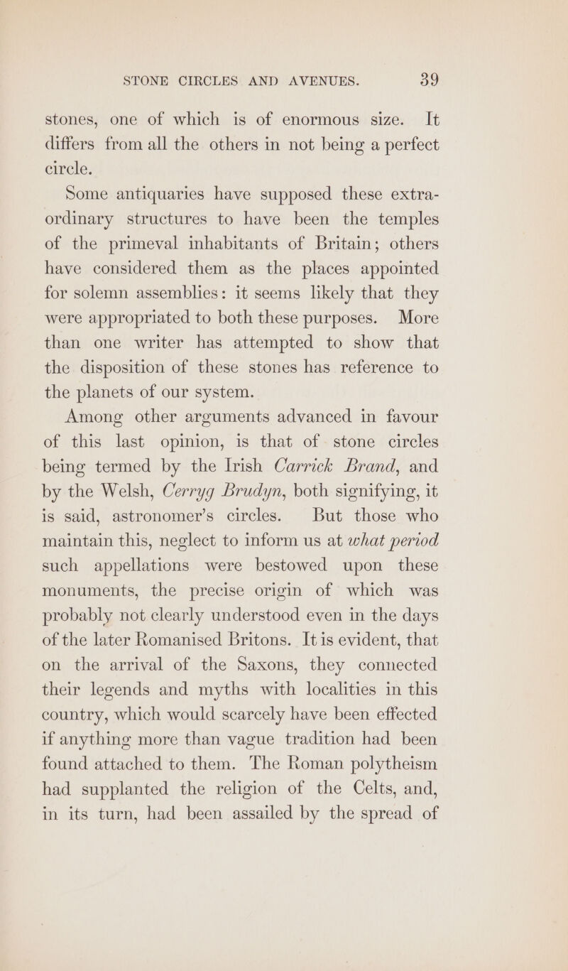stones, one of which is of enormous size. It differs from all the others in not being a perfect circle. Some antiquaries have supposed these extra- ordinary structures to have been the temples of the primeval inhabitants of Britain; others have considered them as the places appointed for solemn assemblies: it seems likely that they were appropriated to both these purposes. More than one writer has attempted to show that the disposition of these stones has reference to the planets of our system. Among other arguments advanced in favour of this last opinion, is that of stone circles being termed by the Irish Carrick Brand, and by the Welsh, Cerryg Brudyn, both signifying, it is said, astronomer’s circles. But those who maintain this, neglect to inform us at what period such appellations were bestowed upon _ these monuments, the precise origin of which was probably not clearly understood even in the days of the later Romanised Britons. Itis evident, that on the arrival of the Saxons, they connected their legends and myths with localities in this country, which would scarcely have been effected if anything more than vague tradition had been found attached to them. The Roman polytheism had supplanted the religion of the Celts, and, in its turn, had been assailed by the spread of