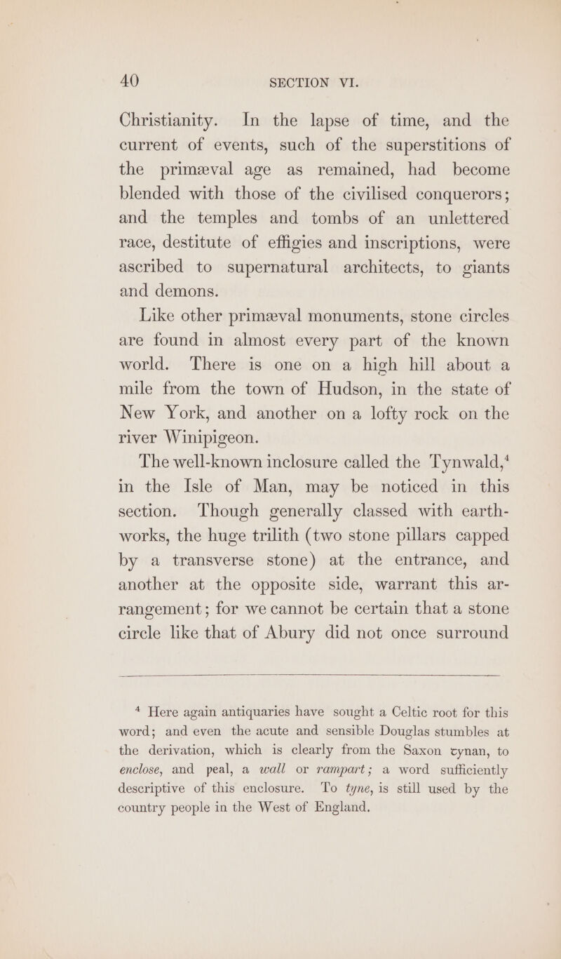 Christianity. In the lapse of time, and the current of events, such of the superstitions of the primeval age as remained, had become blended with those of the civilised conquerors; and the temples and tombs of an unlettered race, destitute of effigies and inscriptions, were ascribed to supernatural architects, to giants and demons. Like other primeval monuments, stone circles are found in almost every part of the known world. There is one on a high hill about a mile from the town of Hudson, in the state of New York, and another on a lofty rock on the river Winipigeon. The well-known inclosure called the Tynwald,* in the Isle of Man, may be noticed in this section. Though generally classed with earth- works, the huge trilith (two stone pillars capped by a transverse stone) at the entrance, and another at the opposite side, warrant this ar- rangement; for we cannot be certain that a stone circle like that of Abury did not once surround 4 Here again antiquaries have sought a Celtic root for this word; and even the acute and sensible Douglas stumbles at the derivation, which is clearly from the Saxon cynan, to enclose, and peal, a wall or rampart; a word sufficiently descriptive of this enclosure. To tyne, is still used by the country people in the West of England.