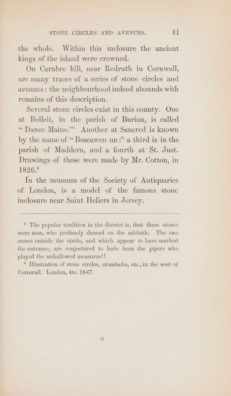 the whole. Within this inclosure the ancient kings of the island were crowned. On Carnbre hill, near Redruth in Cornwall, are many traces of a series of stone circles and avenues: the neighbourhood indeed abounds with remains of this description. Several stone circles exist in this county. One at Bolleit, in the parish of Burian, is called ‘“‘ Dance Maine.”” Another at Sancred is known by the name of “‘ Boscawen un:” a third is in the parish of Maddern, and a fourth at St. Just. Drawings of these were made by Mr. Cotton, in 1326. In the museum of the Society of Antiquaries of London, is a model of the famous stone inclosure near Saint Heliers in Jersey. > The popular tradition in the district is, that these stones were men, who profanely danced on the sabbath. The two stones outside the circle, and which appear to have marked the entrance. are conjectured to have been the pipers who played the unhallowed measures! ! 6 Tllustration of stone circles, cromlechs, etc.,in the west of Cornwall. London, 4to. 1847.