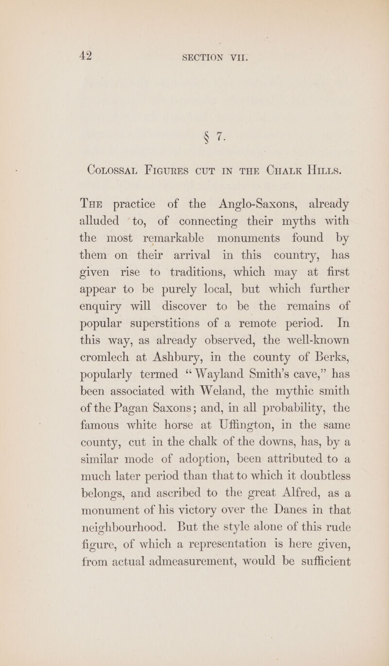 ate CoLOSSAL FIGURES CUT IN THE CHALK HILLS. THE practice of the Anglo-Saxons, already alluded to, of connecting their myths with the most remarkable monuments found by them on their arrival in this country, has given rise to traditions, which may at first appear to be purely local, but which further enquiry will discover to be the remains of popular superstitions of a remote period. In this way, as already observed, the well-known cromlech at Ashbury, in the county of Berks, popularly termed “ Wayland Smith’s cave,” has been associated with Weland, the mythic smith of the Pagan Saxons; and, in all probability, the famous white horse at Uffington, in the same county, cut in the chalk of the downs, has, by a similar mode of adoption, been attributed to a much later period than that to which it doubtless belongs, and ascribed to the great Alfred, as a monument of his victory over the Danes in that neighbourhood. But the style alone of this rude figure, of which a representation is here given, from actual admeasurement, would be sufficient